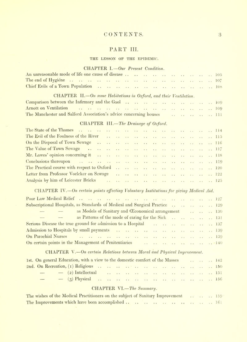 PART III. THE LESSON OP THE EPIDEMIC. CHAPTER l.—Our Present Condition. An unreasonable mode of life one cause of disease 105 The end of Hygiene 107 Chief Evils of a Town Population lOh CHAPTER n.—On some Habitations in Oxford, and their Ventilation. Comparison between the Infirmary and the Gaol 109 Arnott on Ventilation 109 The Manchester and Salford Association's advice concerning houses Ill CHAPTER m.— The Drainage of Oxford. The State of the Thames 114 The Evil of the Foulness of the River 115 On the Disposal of Town Sewage 116 The Value of Town Sewage 117 Mr. Lawes'opinion concerning it 118 Conclusions thereupon 119 The Practical course with respect to O.xford 120 Letter from Professor Voelcker on Sewage 122 Analysis by him of Leicester Bricks 125 CHAPTER IV.—On certain points affectiny Voluntary Institutions for giving Medical Aid. Poor Law Medical Relief 127 Subscriptional Hospitals, as Standards of Medical and Surgical Practice 129 — — as Models of Sanitary and (Economical arrangement 130 — — as Patterns of the mode of caring for the Sick 131 Serious Disease the true ground for admission to a Hospital 137 Admission to Hospitals by small payments 139 On Parochial Nurses 139 On certain points in the Management of Penitentiaries 140 CHAPTER V.—On certain Relations between Moral and Physical Improvement. 1st. On general Education, \vith a view to the domestic comfort of the Masses 142 2nd. On Recreation, (i) Religious 150 — — (2) Intellectual 151 — — (3) Physical 156 CHAPTER Nl.—The Summary. The wishes of the Medical Practitioners on the subject of Sanitary Improvement 159 The Improvements which have been accomplished ; I6I