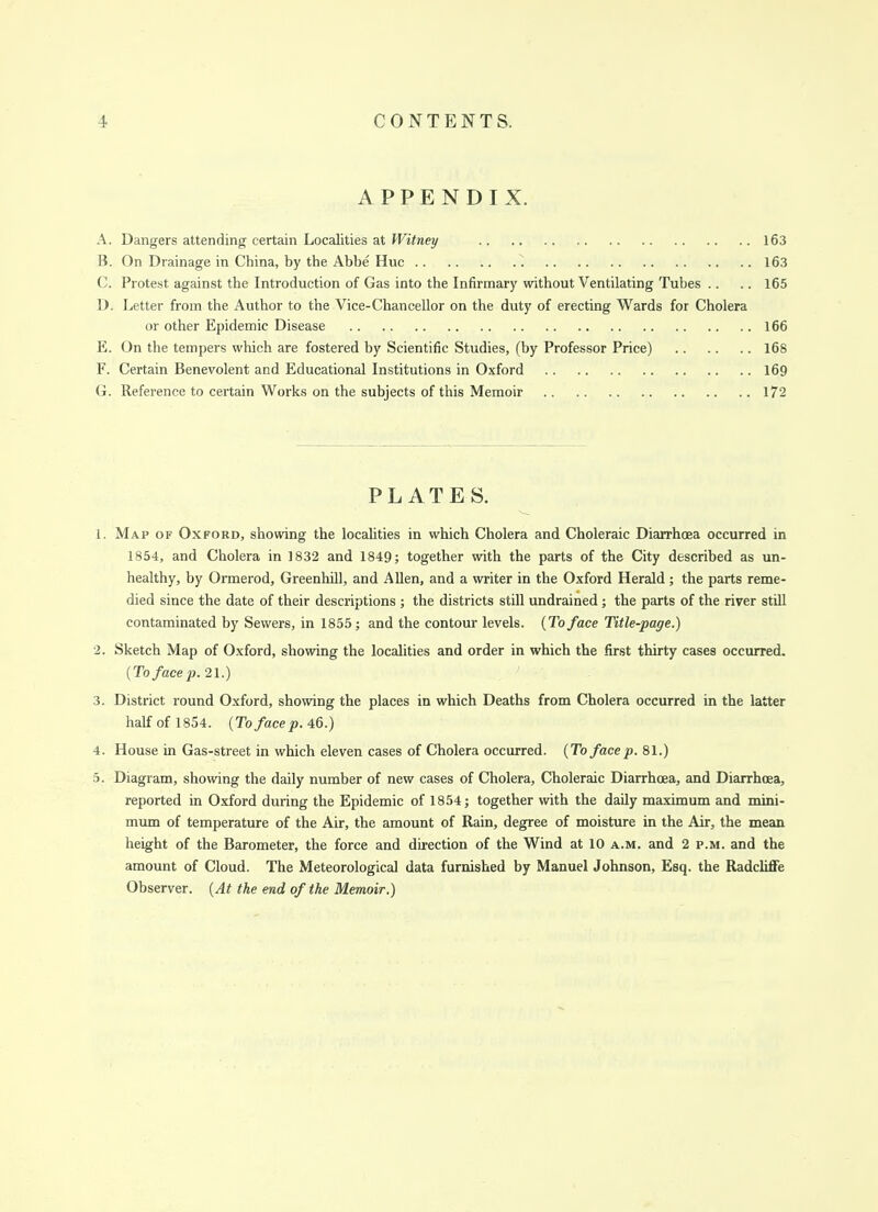 APPENDIX. A. Dangers attending certain Localities at Witney 163 B. On Drainage in China, by the Abbe Hue 163 C. Protest against the Introduction of Gas into the Infirmary without Ventilating Tubes .. .. 165 D. Letter from the Author to the Vice-Chancellor on the duty of erecting Wards for Cholera or other Epidemic Disease 166 E. On the tempers which are fostered by Scientific Studies, (by Professor Price) 168 F. Certain Benevolent and Educational Institutions in Oxford 169 (i. Reference to certain Works on the subjects of this Memoir 172 PLATES. 1. Map of Oxford, showing the localities in which Cholera and Choleraic Diarrhoea occurred in 1854, and Cholera in 1832 and 1849; together with the parts of the City described as un- healthy, by Ormerod, Greenhill, and Allen, and a writer in the Oxford Herald; the parts reme- died since the date of their descriptions ; the districts still undrained ; the parts of the river still contaminated by Sewers, in 1855; and the contour levels. (To face Title-page.) ■2. Sketch Map of Oxford, showing the localities and order in which the first thirty cases occurred. {To face p. 21.) 3. District round Oxford, showing the places in which Deaths from Cholera occurred in the latter half of 1854. {To face p. 46.) 4. House in Gas-street in which eleven cases of Cholera occurred. (To face p. 81.) 5. Diagram, showing the daily number of new cases of Cholera, Choleraic Diarrhoea, and Diarrhoea, reported in Oxford during the Epidemic of 1854; together with the daily maximum and mini- mum of temperature of the Air, the amount of Rain, degree of moisture in the Air, the mean height of the Barometer, the force and direction of the Wind at 10 a.m. and 2 p.m. and the amount of Cloud. The Meteorological data furnished by Manuel Johnson, Esq. the Radcliffe Observer. {At the end of the Memoir.)