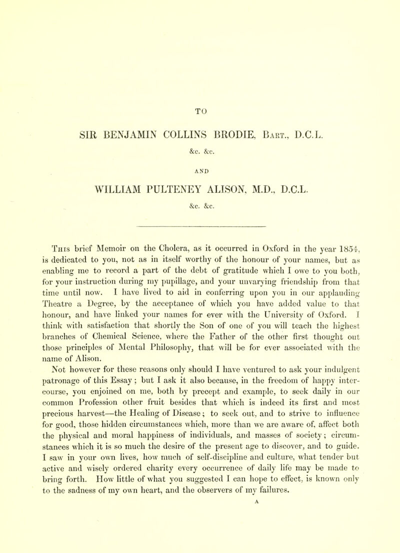 TO SIR BENJAMIN COLLINS BRODIE, Bart., D.C.L. &c. &c. AND WILLIAM PULTENEY ALISON, M.D., D.C.L. &c. &c. This brief Memoir on the Cholera, as it occurred in Oxford in the year 1854, is dedicated to you, not as in itself worthy of the honour of your names, but as enabling me to record a part of the debt of gratitude which I owe to you both, for your instruction during my pupillage, and your unvarying friendship from that time until now. I have lived to aid in conferring upon you in our applauding Theatre a Degree, by the acceptance of which you have added value to that honour, and have linked your names for ever with the University of Oxford. I think with satisfaction that shortly the Son of one of you will teach the highest branches of Chemical Science, where the Father of the other first thought out those principles of Mental Philosophj'j that will be for ever associated with the name of AHson. Not however for these reasons only should I have ventured to ask your indulgent patronage of this Essay ; but I ask it also because, in the freedom of happy inter- course, you enjoined on me, both by precept and example, to seek daily in our common Profession other fruit besides that which is indeed its first and most precious harvest—the Healing of Disease; to seek out, and to strive to influence for good, those hidden circumstances which, more than we are aware of, affect both the physical and moral happiness of individuals, and masses of society; circum- stances which it is so much the desire of the present age to discover, and to guide. I saw in your own lives, how much of self-discipline and culture, what tender but active and wisely ordered charity every occurrence of daily life may be made to bring forth. How little of what you suggested I can hope to effect, is known only to the sadness of my own heart, and the observers of my failures. A