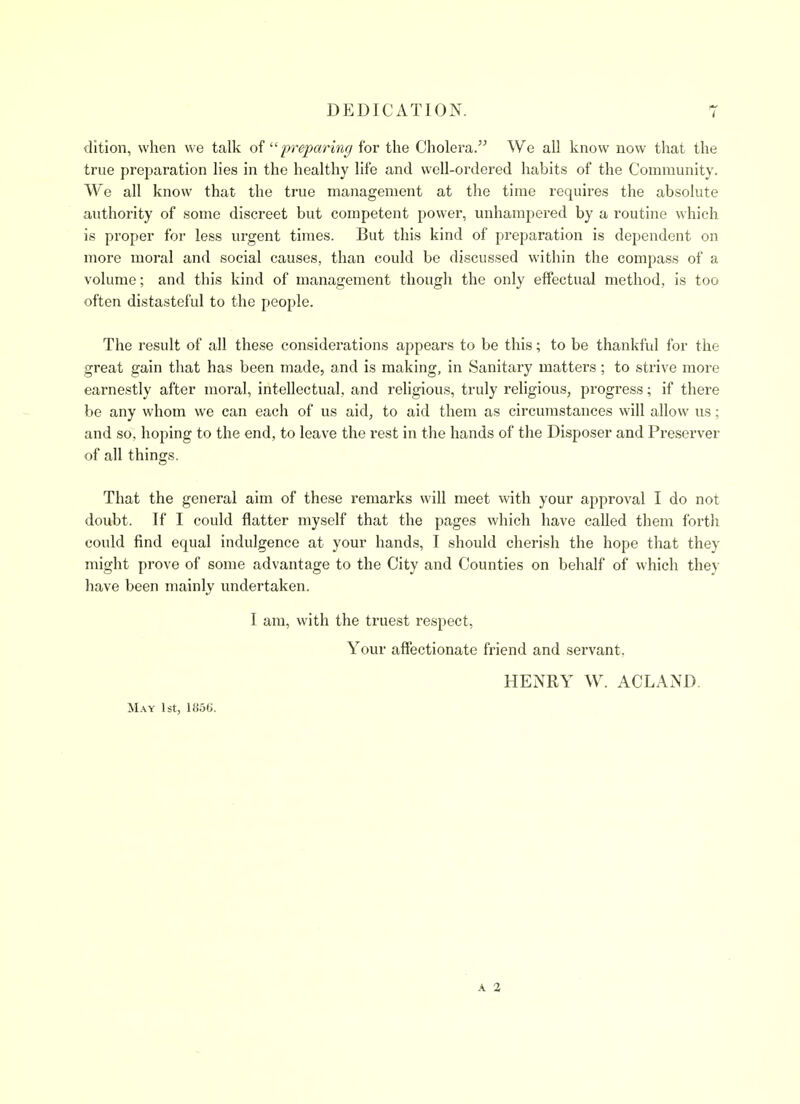 dition, when we talk  preparing for the Cholera. We all know now that the true preparation lies in the healthy life and well-ordered habits of the Community. We all know that the true management at the time requires the absolute authority of some discreet but competent power, unhampered by a routine which is proper for less urgent times. But this kind of preparation is dependent on more moral and social causes, than could be discussed within the compass of a volume; and this kind of management though the only effectual method, is too often distasteful to the people. The result of all these considerations appears to be this; to be thankful for the great gain that has been made, and is making, in Sanitary matters; to strive more earnestly after moral, intellectual, and religious, truly religious, progress; if there be any whom we can each of us aid, to aid them as circumstances will allow us; and so, hoping to the end, to leave the rest in the hands of the Disposer and Preserver of all things. That the general aim of these remarks will meet with your approval I do not doubt. If I could flatter myself that the pages which have called them forth could find equal indulgence at your hands, I should cherish the hope that they might prove of some advantage to the City and Counties on behalf of which they have been mainly vmdertaken. I am, with the truest respect, Your affectionate friend and servant. HENRY W. ACLAND. M.\Y 1st, 185tl. A 2