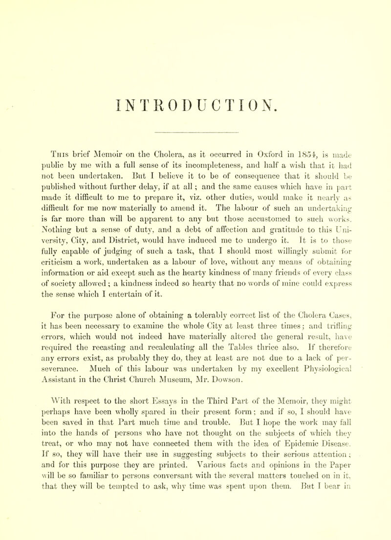 INTRODUCTION. This bfief Memoir on the Cholera, as it occurred in Oxford in LS54<^ is made public by me with a full sense of its incompleteness, and half a wish that it liad not been undertaken. But I believe it to be of consequence that it should be published without further delay, if at all; and the same causes which have in part made it difficult to me to prepare it, viz. other duties, would make it nearly as difficult for me now materially to amend it. The labour of such an imdertaking is far more than will be apparent to any but those accustomed to such works. Nothing but a sense of duty, and a debt of affisction and gratitude to this Uni- versity, City, and District, would have induced me to undergo it. It is to those fully capable of judging of such a task, that I should most willingly submit for criticism a work, vmdertaken as a labour of love, without any means of obtaining information or aid except such as the hearty kindness of many friends of every class of society allowed; a kindness indeed so hearty that no words of mine could express the sense which I entertain of it. For the purpose alone of obtaining a tolerably correct list of the Cholera Cases, it has been necessary to examine the whole City at least three times; and trifling errors, which would not indeed have materially altered the general result, have required the recasting and recalculating all the Tables thrice also. If therefore any errors exist, as probably they do, they at least are not due to a lack of per- severance. Much of this labour was undertaken by my excellent Physiological Assistant in the Christ Church Museum, Mr. Dowson. With i-espect to the short Essays in the Third Part of the Memoir, they might perhaps have been wholly spared in their present form; and if so, I should have been saved in that Part much time and trouble. But I hope the work may fall into the hands of persons who have not thought on the subjects of which they treat, or who may not have connected them with the idea of Epidemic Disease. If so, they will have their use in suggesting subjects to their serious attention; and for this purpose they are printed. Various facts and opinions in the Paper will be so familiar to persons conversant with the several matters touched on in it, that they will be tempted to ask, why time was spent upon them, l^ut I bear in