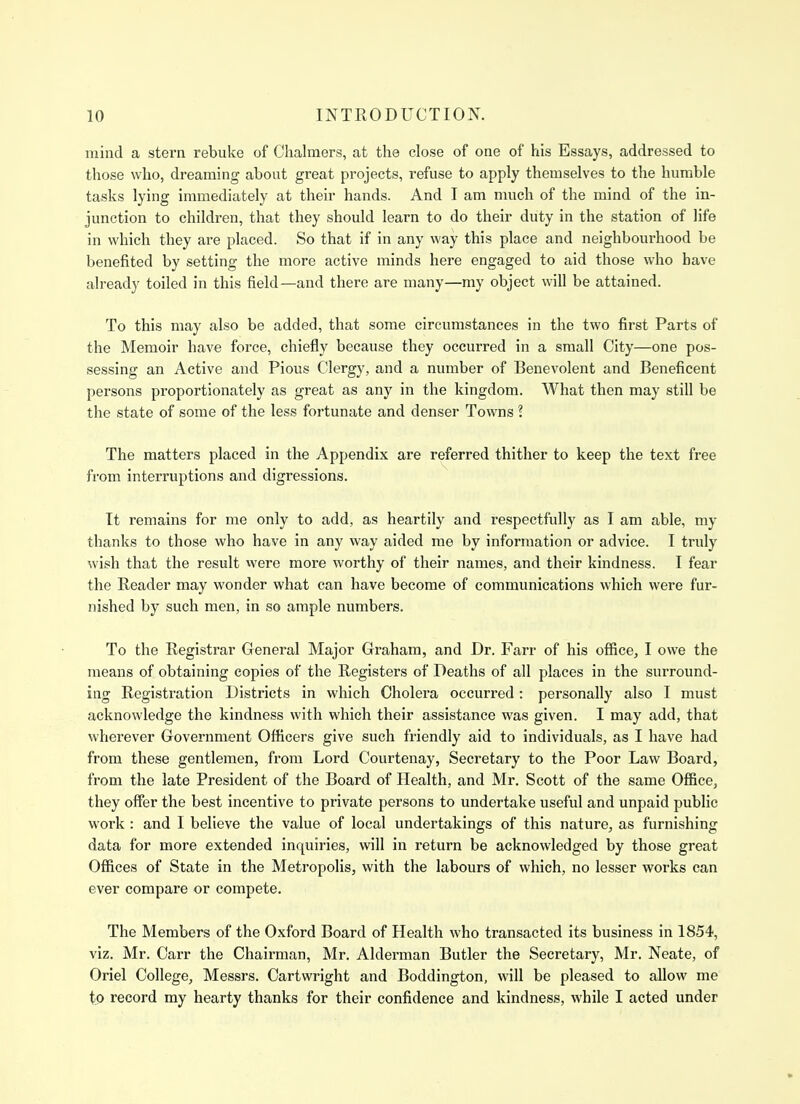 mind a stern rebuke of Chalmers, at the close of one of his Essays, addressed to those who, dreaming about great projects, refuse to apply themselves to the humble tasks lying immediately at their hands. And I am much of the mind of the in- junction to children, that they should learn to do their duty in the station of life in which they are placed. So that if in any way this place and neighbourhood be benefited by setting the more active minds here engaged to aid those who have already toiled in this field—and there are many—my object will be attained. To this may also be added, that some circumstances in the two first Parts of the Memoir have force, chiefly because they occurred in a small City—one pos- sessing an Active and Pious Clergy, and a number of Benevolent and Beneficent persons proportionately as great as any in the kingdom. What then may still be the state of some of the less fortunate and denser Towns ? The matters placed in the Appendix are referred thither to keep the text free from interruptions and digressions. It remains for me only to add, as heartily and respectfully as I am able, my thanks to those who have in any way aided me by information or advice. I truly wish that the result were more worthy of their names, and their kindness. I fear the Reader may wonder what can have become of communications which were fur- nished by such men, in so ample numbers. To the Registrar General Major Graham, and Dr. Fan- of his office, I owe the means of obtaining copies of the Registers of Deaths of all places in the surround- ing Registration Districts in which Cholera occurred : personally also I must acknowledge the kindness with which their assistance was given. I may add, that wherever Government Officers give such friendly aid to individuals, as I have had from these gentlemen, from Lord Courtenay, Secretary to the Poor Law Board, from the late President of the Board of Health, and Mr. Scott of the same Office, they offer the best incentive to private persons to undertake useful and unpaid public work : and I believe the value of local undertakings of this nature, as furnishing data for more extended inquiries, will in return be acknowledged by those great Offices of State in the Metropolis, with the labours of which, no lesser works can ever compare or compete. The Members of the Oxford Board of Health who transacted its business in 1854, viz. Mr. Carr the Chairman, Mr. Alderman Butler the Secretary, Mr. Neate, of Oriel College, Messrs. Cartwright and Boddington, will be pleased to allow me to record my hearty thanks for their confidence and kindness, while I acted under