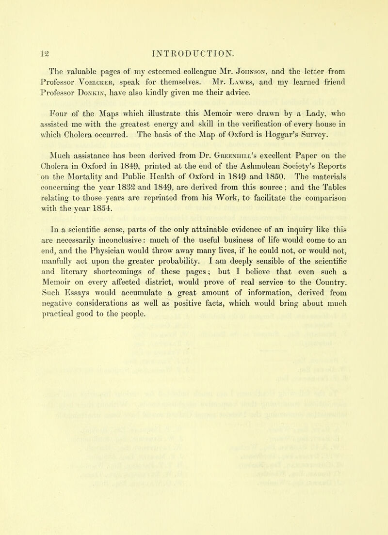 The valuable pages of my esteemed colleague Mr. Johnson, and the letter from Professor Voelcker, speak for themselves. Mr. Lawes, and my learned friend Professor Donkin, have also kindly given me their advice. Four of the Maps which illustrate this Memoir were drawn by a Lady, who assisted me with the greatest energy and skill in the verification of every house in which Cholera occurred. The basis of the Map of Oxford is Hoggar's Survey. Much assistance lias been derived from Dr. Greenhill's excellent Paper on the Cholera in Oxford in 1849, printed at the end of the Ashraolean Society's Reports on the MortaHty and Public Health of Oxford in 1849 and 1850. The materials concerning the year 1832 and 1849, are derived from this source; and the Tables relating to those years are reprinted from his Work, to facihtate the comparison with the year 1854. In a scientific sense, parts of the only attainable evidence of an inquiry like this are necessarily inconclusive: much of the useful business of life would come to an end, and the Physician would throw away many lives, if he could not, or would not, manfully act upon the greater probability. 1 am deeply sensible of the scientific and literary shortcomings of these pages; but I believe that even such a Memoir on every affected district, would prove of real service to the Country. Such Essays would accumulate a great amount of information, derived from negative considerations as well as positive facts, which would bring about much practical good to the people.