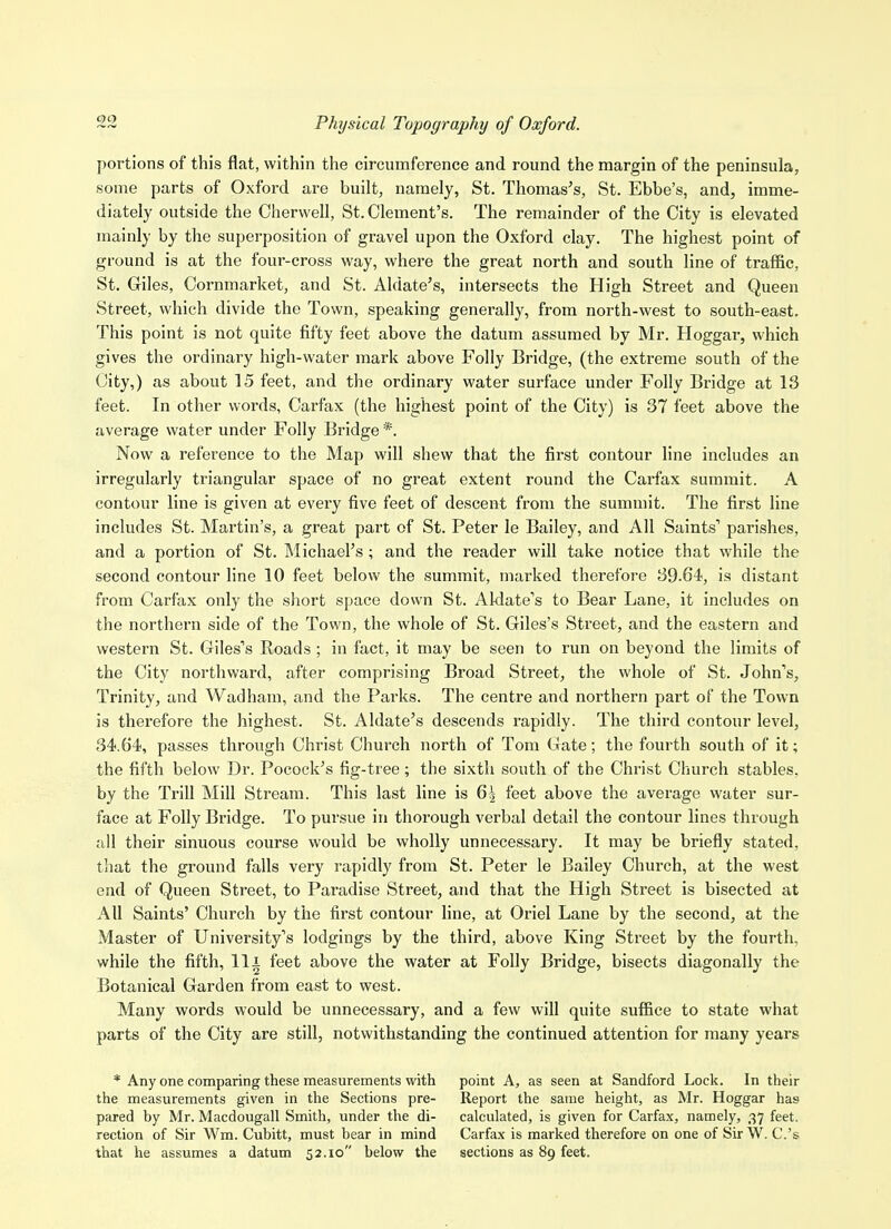 00 Physical Topography of Oxford. portions of this flat, within the circumference and round the margin of the peninsula, some parts of Oxford are built, namely, St. Thomas's, St. Ebbe's, and, imme- diately outside the Chervvell, St. Clement's. The remainder of the City is elevated mainly by the superposition of gravel upon the Oxford clay. The highest point of ground is at the four-cross way, where the great north and south line of traffic, St. Giles, Cornmarket, and St. Aldate's, intersects the High Street and Queen Street, which divide the Town, speaking generally, from north-west to south-east. This point is not quite fifty feet above the datum assumed by Mr. Hoggar, which gives the ordinary high-water mark above Folly Bridge, (the extreme south of the City,) as about 15 feet, and the ordinary water surface under Folly Bridge at 13 feet. In other words, Carfax (the highest point of the City) is 37 feet above the average water under Folly Bridge *. Now a reference to the Map will shew that the first contour line includes an irregularly triangular space of no great extent round the Carfax summit. A contour line is given at every five feet of descent from the summit. The first line includes St. Martin's, a great part of St. Peter le Bailey, and All Saints' parishes, and a portion of St. Michael's; and the reader wiU take notice that while the second contour line 10 feet below the summit, marked therefore 39.64, is distant from Carfax only the short space down St. AWate's to Bear Lane, it includes on the northern side of the Town, the whole of St. Giles's Street, and the eastern and western St. Giles's Roads ; in fact, it may be seen to run on beyond the limits of the City northward, after comprising Broad Street, the whole of St. John's, Trinity, and Wadham, and the Parks. The centre and northern part of the Town is therefore the highest. St. Aldate's descends rapidly. The third contour level, 34.64', passes through Christ Church north of Tom Gate; the fourth south of it; the fifth below Dr. Pocock's fig-tree; the sixth south of the Christ Church stables, by the Trill Mill Stream. This last line is 6| feet above the average water sur- face at Folly Bridge. To pursue in thorough verbal detail the contour lines through all their sinuous course would be wholly unnecessary. It may be briefly stated, that the ground falls very rapidly from St. Peter le Bailey Church, at the west end of Queen Street, to Paradise Street, and that the High Street is bisected at All Saints' Church by the first contour line, at Oriel Lane by the second, at the Master of University's lodgings by the third, above King Street by the fourth, while the fifth. Hi feet above the water at Folly Bridge, bisects diagonally the Botanical Garden from east to west. Many words would be unnecessary, and a few will quite suffice to state what parts of the City are still, notwithstanding the continued attention for many years * Any one comparing these measurements with point A, as seen at Sandford Lock. In their the measurements given in the Sections pre- Report the same height, as Mr. Hoggar has pared by Mr. Macdougall Smith, under the di- calculated, is given for Carfax, namely, 37 feet, rection of Sir Wm. Cubitt, must bear in mind Carfax is marked therefore on one of Sir W. C.'s that he assumes a datum 52.10 below the sections as 89 feet.
