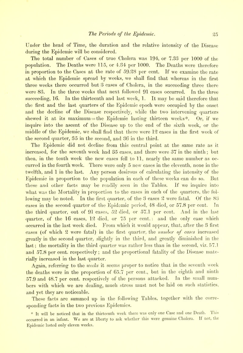 Under the head of Time, the duration and the relative intensity of the Disease during the Epidemic will be considered. The total number of Cases of true Cholera was 194, or 7.33 per 1000 of the population. The Deaths were 115, or 4.34 per 1000. The Deaths were therefore in proportion to the Cases at the rate of 59.28 per cent. If we examine the rate at which the Epidemic spread by weeks, we shall find that whereas in the first three weeks there occurred but 3 cases of Cholera, in the succeeding three there were 83. In the three weeks that next followed 91 cases occurred. In the three succeeding, 16. In the thirteenth and last week, 1. It may be said therefore that the first and the last quarters of the Epidemic epoch were occupied by the onset and the decline of the Disease respectively, while the two intervening quarters shewed it at its maximum = the Epidemic lasting thirteen weeks*. Or, if we inquire into the ascent of the Disease up to the end of the sixth week, or the middle of the Epidemic, we shall find that there were 12 cases in the first week of the second quarter, 35 in the second, and 36 in the third. The Epidemic did not decline from this central point at the same rate as it increased, for the seventh week had 35 cases, and there were 37 in the ninth; but then, in the tenth week the new cases fell to 11, nearly the same number as oc- curred in the fourth week. There were only 5 new cases in the eleventh, none in the twelfth, and 1 in the last. Any person desirous of calculating the intensity of the Epidemic in proportion to the population in each of these weeks can do so. But these and other facts may be readily seen in the Tables. If we inquire into what was the Mortality in proportion to the cases in each of the quarters, the fol- lowing may be noted. In the first quarter, of the 3 cases 2 were fatal. Of the 83 cases in the second quarter of the Epidemic period, 48 died, or 57.8 per cent. In the third quarter, out of 91 cases, 52 died, or 57.1 per cent. And in the last quarter, of the 16 cases, 12 died, or 75 per cent. : and the only case which occurred in the last week died. From which it would appear, that, after the 3 first cases (of which 2 were fatal) in the first quarter, the numher of cases increased greatly in the second quarter, slightly in the third, and greatly diminished in the last; the mortality in the third quarter was I'ather less than in the second, viz. 57.1 and 57.8 per cent, respectively; and the proportional fatality of the Disease mate- I'ially increased in the last quarter. Again, referring to the iceeks it seems proper to notice that in the seventh week the deaths were in the proportion of 65.7 per cent., but in the eighth and ninth 57.9 and 48.7 per cent, respectively of the persons attacked. In the small num- bers with which we are dealing, much stress must not be laid on such statistics, and yet they are noticeable. These facts are summed up in the following Tables, together with the corre- sponding facts in the two previous Epidemics. * It will be noticed that in the thirteenth week there was only one Case and one Death. This occurred in an infant. We are at liberty to ask whether this were genuine Cholera. If not, the Epidemic lasted only eleven weeks.