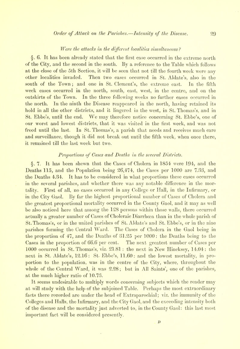 Were the attacks in the different localities simidtaneons ? §.6. It has been already stated that the first case occurred in the extreme north of the City, and the second in the south. By a reference to the Table which follows at the close of the 5th Section, it will be seen that not till the fourth week were any other localities invaded. Then two cases occurred in St. Aldate's, also in the south of the Town; and one in St. Clement's, the extreme east. In the fifth week cases occurred in the north, south, east, west, in the centre, and on the outskirts of the Town. In the three following weeks no further cases occurred in the north. In the ninth the Disease reappeared in the north, having retained its hold in all the other districts, and it lingered in the west, in St. Thomas's, and in St. Ebbe's, until the end. We may therefore notice concerning St. Ebbe's, one of our worst and lowest districts, that it was visited in the first week, and was not freed until the last. In St. Thomas's, a parish that needs and receives much care and surveillance, though it did not break out until the fifth week, when once there, it remained till the last week but two. Proportions of Cases and Deaths in the several Districts. §. 7. It has been shewn that the Oases of Cholera in 1854 were 194, and the Deaths 115, and the Population being 26,474, the Cases per 1000 are 7.33, and the Deaths 4.34. It has to be considered in what proportions these cases occurred in the several parishes, and whether there was any notable difference in the mor- tality. First of all, no cases occurred in any College or Hall, in the Infirmary, or in the City Gaol. By far the highest proportional number of Cases of Cholera and the greatest proportional mortality occuri-ed in the County Gaol, and it may as well be also noticed here that among the 128 persons within those walls, there occurred actually a greater number of Cases of Choleraic Diarrhoea than in the whole parish of St. Thomas's, or in the united parishes of St. Aldate's and St. Ebbe's, or in the nine parishes forming the Central Ward. The Cases of Cholera in the Gaol being in the proportion of 47, and the Deaths of 31.25 per 1000: the Deaths being to the Cases in the proportion of 66.6 per cent. The next greatest number of Cases jjer 1000 occurred in St. Thomas's, viz. 21.81 : the next in New Hincksey, 14.04: the next in St. Aldate's, 12.16: St. Ebbe's, 11.60: and the lowest mortaHty, in pro- portion to the population, was in the centre of the City, where, throughout the whole of the Central Ward, it was 2.28; but in All Saints', one of the parishes^ at the much higher ratio of 10.73. It seems undesirable to multiply words concerning subjects which the reader may at will study with the help of the subjoined Table. Perhaps the most extraordinary facts there recorded are under the head of Extraparochial; viz. the immunity of the Colleges and Halls, the Infirmary, and the City Gaol, and the exceeding intensity both of the disease and the mortahty just adverted to, in the County Gaol: this last most impoiiant fact will be considered presently. D