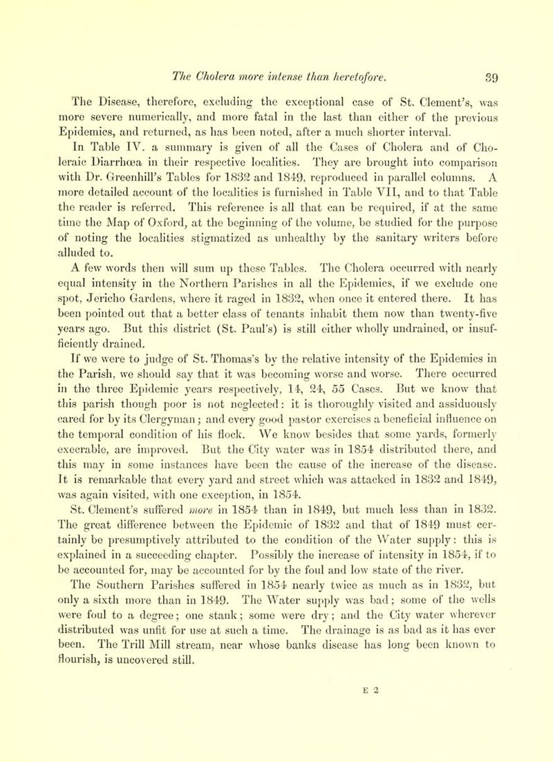 77/6 Cholera more intense than heretofore. 89 The Disease, therefore, excluding the exceptional case of St. Clement's, was more severe numerically, and moi-e fatal in the last than either of the previous Epidemics, and returned, as has been noted, after a much shorter interval. In Table IV. a summary is given of all the Cases of Cholera and of Cho- leraic Diarrhoea in their respective localities. They are brought into comparison with Dr. Greenhill's Tables for 1832 and 1849, reproduced in parallel columns. A more detailed account of the localities is furnished in Table VII, and to that Table the reader is referred. This reference is all that can be required, if at the same time the Map of Oxford, at the beginning of the volume, be studied for the purpose of noting the localities stigmatized as unhealthy by the sanitary writers before alluded to. A few words then will sum up these Tables. The Cholera occurred with nearly equal intensity in the Northern Parishes in all the Epidemics, if we exclude one spot, Jericho Gardens, where it raged in 1832, when once it entered there. It has been pointed out that a better class of tenants inhabit them now than twenty-five years ago. But this district (St. Paul's) is still either wholly undrained, or insuf- ficiently drained. If we were to judge of St. Thomas's by the relative intensity of the Epidemics in the Parish, we should say that it was becoming worse and worse. There occurred in the three Epidemic years respectively, li, 24, 55 Cases. But we know that this parish though poor is not neglected: it is thoroughly visited and assiduously cared for by its Clergyman; and every good pastor exercises a beneficial influence on the temporal condition of his flock. We know besides that some yards, formerly execrable, are improved. But the City water was in 1854 distributed there, and this may in some instances have been the cause of the increase of the disease. It is remarkable that every yard and street which was attacked in 1832 and 1849, was again visited, with one exception, in 1854. St. Clement's suffered more in 1854 than in 1849, but much less than in 1832. The great difference between the Epidemic of 1832 and that of 1849 must cer- tainly be presumptively attributed to the condition of the Water supply: this is explained in a succeeding chapter. Possibly the increase of intensity in 1854, if to be accounted for, may be accounted for by the foul and low state of the river. The Southern Parishes suffered in 1854 nearly twice as much as in 1832, but only a sixth more than in 1849. The Water supply was bad; some of the wells were foul to a degree; one stank; some were dry; and the City water wherever distributed was unfit for use at such a time. The di'ainage is as bad as it has ever been. The Trill Mill stream, near whose banks disease has long been known to flourish, is uncovered still.