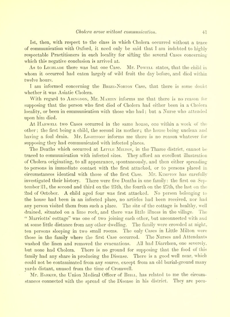 1st, then, with respect to the class in which Cholera occurred without a trace of communication with Oxford, it need only be said that I am indebted to highly respectable Practitioners in each locality for sifting the several Cases concerning which this negative conclusion is arrived at. As to Lechlade there was but one Case. Mr. Powell states, that the child in whom it occurred had eaten largely of wild fruit the day before, and died within twelve hours. I am informed concerning the Brize-Norton Case, that there is some doubt whether it was Asiatic Cholera. With regard to Abixgdox, Mr. Martix informs me that there is no reason for supposing that the person who first died of Cholera had either been in a Cholera locality, or been in communication with those who had: but a Nurse who attended upon him died. At Harwell two Cases occurred in the same house, one within a week of the other; the first being a child, the second its mother; the house being unclean and having a foul drain. Mr. LirxHTFoox informs me there is no reason whatever for supposing they had communicated with infected places. The Deaths which occurred at Little Miltox, in the Thame district, cannot be traced to communication with infected sites. They afford an excellent illustration of Cholera originating, to all appearance, spontaneously, and then either spreading to persons in immediate contact with the first attacked, or to persons placed in circumstances identical with those of the first Case. Mr. Kimpton has carefully investigated their history. There were five Deaths in one family: the first on Sep- tember 21, the second and third on the 2.5th, the fourth on the 27th, the last on the 2nd of October. A child aged four was first attacked. No person belonging to the house had been in an infected place, no articles had been received, nor had any person visited them from such a place. The site of the cottage is healthy, well drained, situated on a lime rock, and there was little illness in the village. The  Marriotts' cottage was one of two joining each other, but unconnected with and at some httle distance from any other dwelling. The family were crowded at night, ten persons sleeping in two small rooms. The only Cases in Little Milton were those in the family where the first Case occurred. The Nurses and Attendants washed the linen and removed the evacuations. All had Diarrhoea, one severely, but none had Cholera. There is no ground for supposing that the food of this family had any share in producing the Disease. There is a good well near, which could not be contaminated from any source, except from an old burial-ground many yards distant, unused from the time of Cromwell. Mr. Barker, the Union Medical Officer of Brill, has related to me the circum- stances connected with the spread of the Disease in his district. They are pecu-