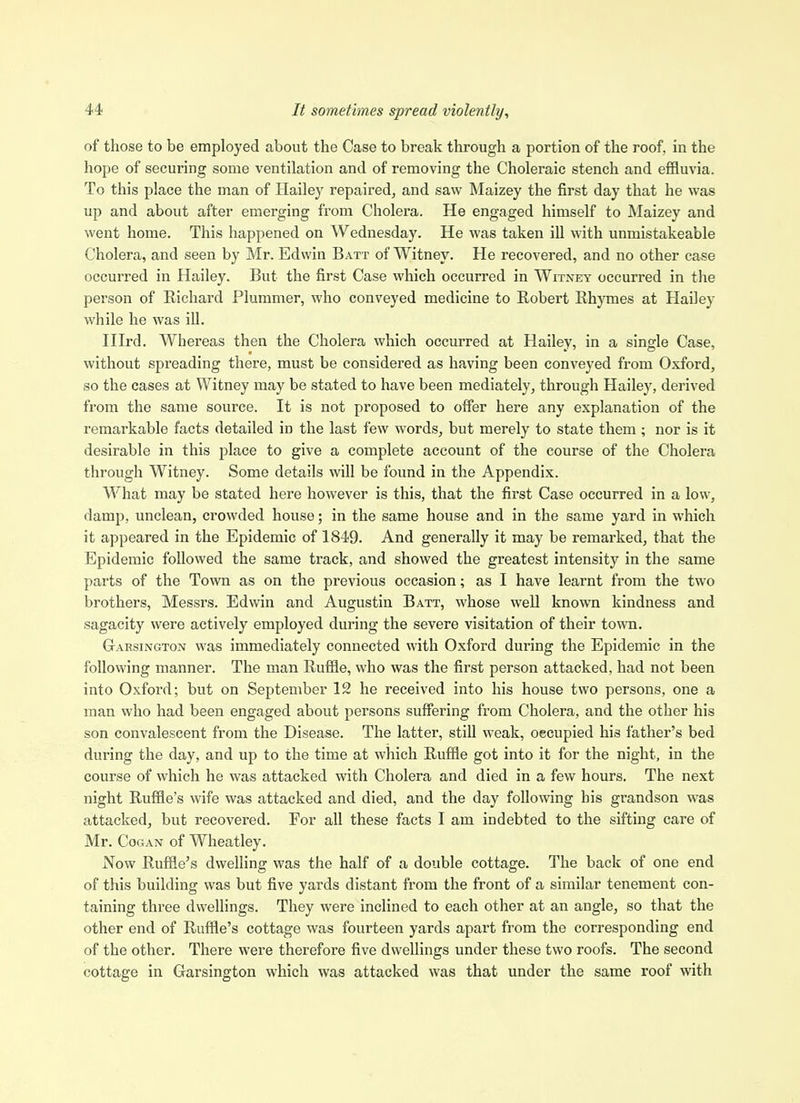 of those to be employed about the Case to break through a portion of the roof, in the hope of securing some ventilation and of removing the Choleraic stench and effluvia. To this place the man of Hailey repaired, and saw Maizey the first day that he was up and about after emerging from Cholera. He engaged himself to Maizey and went home. This happened on Wednesday. He was taken ill with unmistakeable Cholera, and seen by Mr. Edwin Batt of Witney. He recovered, and no other case occurred in Hailey. But the first Case which occurred in Witney occurred in the person of Richard Plummer, who conveyed medicine to Robert Rhymes at Hailey while he was ill. nird. Whereas then the Cholera which occurred at Hailey, in a single Case, without spreading there, must be considered as having been conveyed from Oxford, so the cases at Witney may be stated to have been mediately, through Hailey, derived from the same source. It is not proposed to offer here any explanation of the remarkable facts detailed in the last few words, but merely to state them; nor is it desirable in this place to give a complete account of the course of the Cholera through Witney. Some details will be found in the Appendix. What may be stated here however is this, that the first Case occurred in a low, damp, unclean, crowded house; in the same house and in the same yard in which it appeared in the Epidemic of 1849. And generally it may be remarked, that the Epidemic followed the same track, and showed the greatest intensity in the same parts of the Town as on the previous occasion; as I have learnt from the two brothers, Messrs. Edwin and Augustin Batt, whose well known kindness and sagacity were actively employed during the severe visitation of their town. Garsington was immediately connected with Oxford during the Epidemic in the following manner. The man Ruffle, who was the first person attacked, had not been into Oxford; but on September 12 he received into his house two persons, one a man who had been engaged about persons suffering from Cholera, and the other his son convalescent from the Disease. The latter, still weak, oecupied his father's bed during the day, and up to the time at which Ruffle got into it for the night, in the course of which he was attacked with Cholera and died in a few hours. The next night Ruffle's wife was attacked and died, and the day following his grandson was attacked, but recovered. For all these facts I am indebted to the sifting care of Mr. CoGAN of Wheatley. Now Ruffle's dwelling was the half of a double cottage. The back of one end of this building was but five yards distant from the front of a similar tenement con- taining three dwellings. They were inclined to each other at an angle, so that the other end of Ruffle's cottage was fourteen yards apart from the corresponding end of the other. There were therefore five dwellings under these two roofs. The second cottage in Garsington which was attacked was that under the same roof with