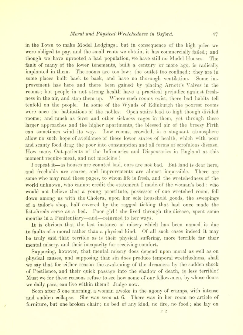 in the Town to make Model Lodgings; but in consequence of the high price we were obhged to pay, and the small rents we obtain, it has commercially failed; and though we have uprooted a bad population, we have still no Model Houses. The fault of many of the lower tenements, built a century or more ago, is radically implanted in them. The rooms are too low; the outlet too confined; they are in some places built back to back, and have no thorough ventilation. Some im- provement has here and there been gained by placing Arnott's Valves in the rooms; but people in not strong health have a practical prejudice against fresh- ness in the air, and stop them up. Where such rooms exist, there bad habits tell tenfold on the people. In some of the Wynds of Edinburgh the poorest rooms were once the habitations of the nobles. Open stairs lead to high though divided rooms; and much as fever and other sickness rages in them, yet through these larger approaches and the higher apartments, the blessed air of the breezy Firth can sometimes wind its way. Low rooms, crowded, in a stagnant atmosphere allow no such hope of avoidance of these lower states of health, which with poor and scanty food drag the poor into consumption and all forms of scrofulous disease. How many Out-patients of the Infirmaries and Dispensaries in England at this moment require meat, and not medicine ! I repeat it—as houses are counted bad, ours are not bad. But land is dear here, and freeholds are scarce, and improvements are almost impossible. There are some who may read these pages, to whom life is fresh, and the wretchedness of the world unknown, who cannot credit the statement I made of the woman's bed: who would not believe that a young prostitute, possessor of one wretched room, fell down among us with the Cholera, upon her sole household goods, the sweepings of a tailor's shop, half covered by the ragged ticking that had once made the list-shreds serve as a bed. Poor girl! she lived through the disease, spent some months in a Penitentiary—and—returned to her ways. It is obvious that the last instance of misery which has been named is due to faults of a moral rather than a physical kind. Of all such cases indeed it may be truly said that terrible as is their physical suffbring, more terrible far their mental misery, and their incapacity for receiving comfort. Supposing, however, that mental misery does depend upon moral as well as on physical causes, and supposing that sin does produce temporal wretchedness, shall we say that for either reason the awakening of the dreamers by the sudden shock of Pestilence, and their quick passage into the shadow of death, is less terrible \ Must we for these reasons refuse to see how some of our fellow-men, by whose doors we daily pass, can live within them I Judge now. Soon after 5 one morning, a woman awoke in the agony of cramps, with intense and sudden collapse. She was seen at 6. There was in her room no article of furniture, but one broken chair; no bed of any kind, no fire, no food; she lay on F 2