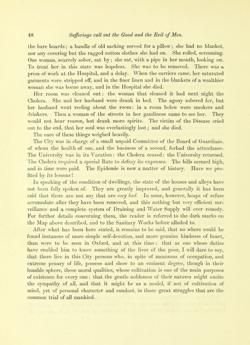 the bare boards; a bundle of old sacking served for a pillow ; she had no blanket, nor any covering but the ragged cotton clothes she had on. She rolled, screaming. One woman, scarcely sober, sat by; she sat, with a pipe in her mouthy looking on. To treat her in this state was hopeless. She was to be removed. There was a press of work at the Hospital, and a delay. When the carriers came, her saturated garments were stripped off, and in the finer linen and in the blankets of a wealthier woman she was borne away, and in the Hospital she died. Her I'oora was cleaned out: the woman that cleaned it had next night the Cholera. She and her husband were drunk in bed. The agony sobered her, but her husband went reeling about the room: in a room below were smokers and drinkers. Then a woman of the streets in her gaudiness came to see her. They would not hear reason, but drank more spirits. The victim of the Disease cried out to the end, that her soul was everlastingly lost; and she died. The care of these things weighed heavily. The City was in charge of a small unpaid Committee of the Board of Guardians, of whom the health of one, and the business of a second, forbad the attendance. The University was in its Vacation: the Cholera ceased: the University returned. The Cholera required a special Rate to defray its expenses. The bills seemed high, and in time were paid. The Epidemic is now a matter of history. Have we pro- fited by its lessons ? In speaking of the condition of dwellings, the state of the houses and alleys have not been fully spoken of. They are greatly improved, and generally it has been said that there are not any that are very bad. In some, however, heaps of refuse accumulate after they have been removed, and this nothing but very efficient sur- veillance and a complete system of Draining and Water Supply will ever remedy. For further details concerning them, the reader is referred to the dark marks on the Map above described, and to the Sanitary Works before alluded to. After what has been here stated, it remains to be said, that no where could be found instances of more simple self-devotion, and more genuine kindness of heart, than were to be seen in Oxford, and at this time : that as one whose duties have enabled him to know something of the lives of the poor, I will dare to say, that there live in this City persons who, in spite of meanness of occupation, and extreme penury of life, possess and show to an eminent degree, though in their humble sphere, those moral qualities, whose cultivation is one of the main purposes of existence for every one: that the gentle nobleness of their natures might excite the sympathy of all, and that it might be as a model, if not of cultivation of mind, yet of personal character and conduct, in those great struggles that are the common trial of all mankind.