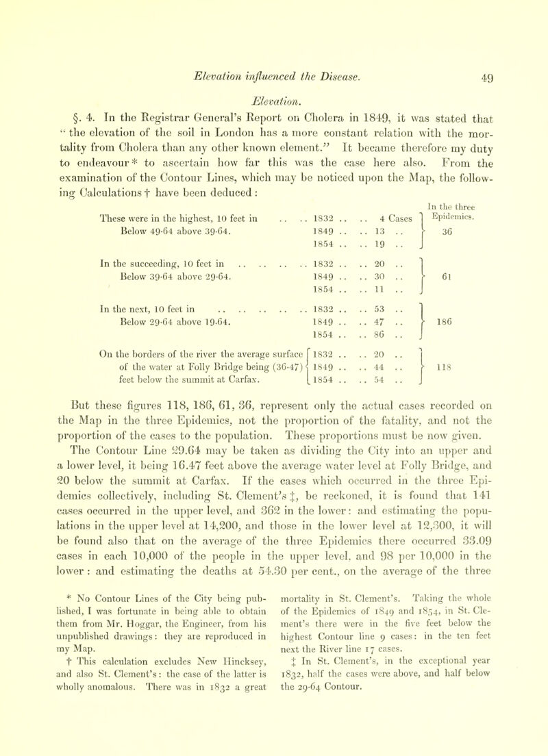 Elevation. §. 4. In the Registrar General's Report on Cholera in 1849, it was stated that  the elevation of the soil in London has a more constant relation with the mor- tality from Cholera than any other known element. It became therefore my duty to endeavour* to ascertain how far this was the case here also. From the examination of the Contour Lines, which may be noticed upon the Map, the follow- ing Calculations f have been deduced : In the three These were in the highest, 10 feet in .. .. 1832 .. .. 4 Cases 1 EpWeniics. Below 49-64 above 39-G4. 1849 .. .. 13 .. \ 36 In the succeeding, 10 feet in Below 39-64 above 29-64. In the next, 10 feet in Below 29-64 above 19-64. Folly Ige being (36-47)' feet below the summit at Carfax. 1832 .. 4 Cases 1849 .. ..13 .. 1854 .. .. 19 .. 1832 .. -.20 .. 1849 .. ..30 .. 1854 .. .. 11 .. 1832 .. ..53 .. 1849 .. ..47 .. 1854 .. ..86 .. 1832 .. .. 20 .. 1849 .. .. 44 .. 1854 .. ..54 .. 61 186 118 But these figures 118, 186, 61, 36, represent only the actual cases recorded on the Map in the three Epidemics, not the proportion of the fatality, and not the proportion of the cases to the population. These proportions must be now given. The Contour Line S29.64 may be taken as dividing the City into an upper and a lower level, it being 16.47 feet above the average water level at Folly Bridge, and 20 below the summit at Carfax. If the cases which occurred in the three Epi- demics collectively, including St. Clement's |, be reckoned, it is found that 141 cases occurred in the upper level, and 362 in the lower: and estimating the popu- lations in the upper level at 14,200, and those in the lower level at 12,300, it will be found also that on the average of the three Epidemics there occurred 33.09 cases in each 10,000 of the people in the upper level, and 98 per 10,000 in the lower : and estimating the deaths at 54.30 per cent., on the average of the three * No Contour Lines of the City being pub- lished, I was fortunate in being able to obtain them from Mr. Hoggar, the Engineer, from his unpublished drawings: they are reproduced in my Map. t This calculation excludes New Hincksey, and also St. Clement's: the case of the latter is wholly anomalous. There was in 1832 a great mortality in St. Clement's. Taking the whole of the Epidemics of 1849 1854, in St. Cle- ment's there were in the five feet below the highest Contour line 9 cases: in the ten feet next the River line 17 cases. X In St. Clement's, in the exceptional year 1832, half the cases were above, and half below the 29-64 Contour.