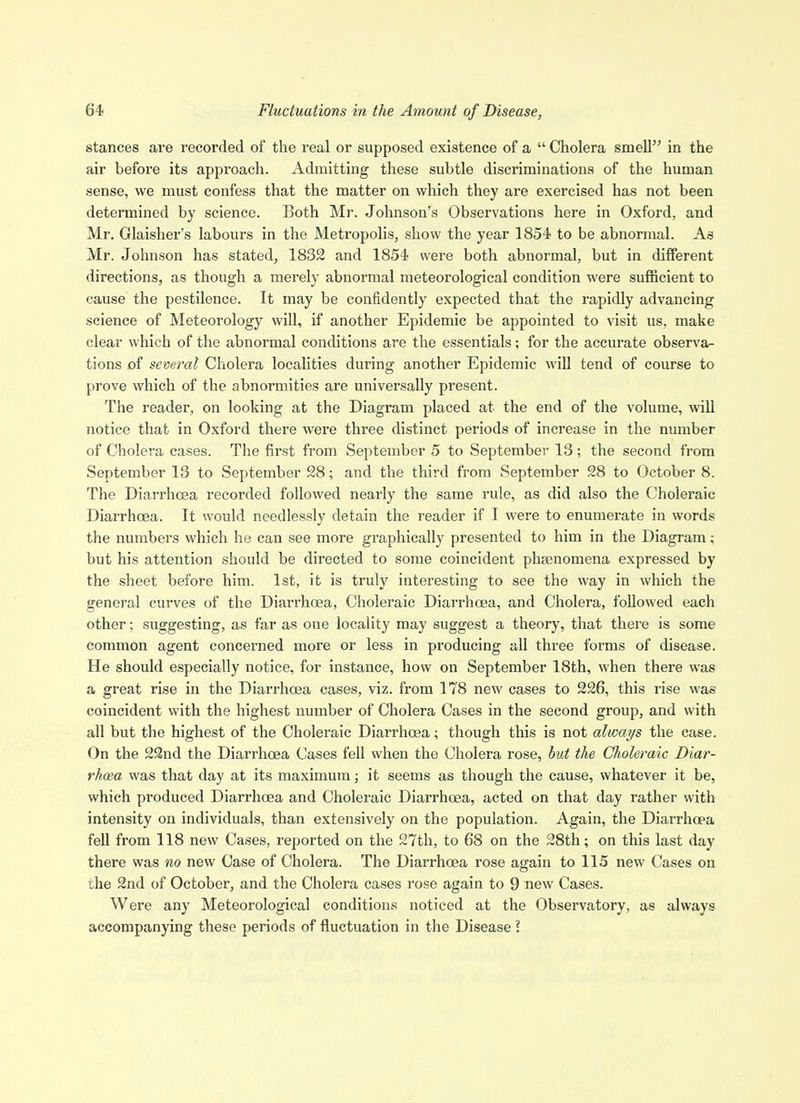 stances are recorded of the real or supposed existence of a  Cholera smell in the air before its approach. Admitting these subtle discriminations of the human sense, we must confess that the matter on which they are exercised has not been determined by science. Both Mr. Johnson's Observations here in Oxford, and Mr. Glaisher's labours in the Metropolis, show the year 1854 to be abnormal. As Mr. Johnson has stated, 1832 and 1854 were both abnormal, but in different directions, as though a merely abnormal meteorological condition were sufficient to cause the pestilence. It may be confidently expected that the rapidly advancing science of Meteorology will, if another Epidemic be appointed to visit us, make clear which of the abnormal conditions are the essentials; for the accurate observa- tions of several Cholera localities during another Epidemic will tend of course to prove which of the abnormities are universally present. The reader, on looking at the Diagram placed at the end of the volume, will notice that in Oxford there were three distinct periods of increase in the number of Cholera cases. The first from September 5 to September 13; the second from September 13 to September 28; and the third from September 28 to October 8. The Diarrhoea recorded followed nearly the same rule, as did also the Choleraic Diarrhoea. It would needlessly detain the reader if I were to enumerate in words the numbers which he can see more graphically presented to him in the Diagram ; but his attention should be directed to some coincident phsenomena expressed by the sheet before him. 1st, it is truly interesting to see the way in which the general curves of the Diarrhoea, Choleraic Diarrhoea, and Cholera, followed each other; suggesting, as far as one locality may suggest a theory, that there is some common agent concerned more or less in producing all three forms of disease. He should especially notice, for instance, how on September 18th, when there was a great rise in the Diarrhoea cases, viz. from 178 new cases to 226, this rise was coincident with the highest number of Cholera Cases in the second group, and with all but the highest of the Choleraic Diarrhoea; though this is not always the case. On the 22nd the Diarrhoea Cases fell when the Cholera rose, hut the Choleraic Diar- rhcea was that day at its maximum; it seems as though the cause, whatever it be, which produced Diarrhoea and Choleraic DiarrhcBa, acted on that day rather with intensity on individuals, than extensively on the population. Again, the Diarrhoea fell from 118 new Cases, reported on the 27th, to 68 on the 28th; on this last day there was no new Case of Cholera. The Diarrhoea rose again to 115 new Cases on the 2nd of October, and the Cholera cases rose again to 9 new Cases. Were any Meteorological conditions noticed at the Observatory, as always accompanying these periods of fluctuation in the Disease 2