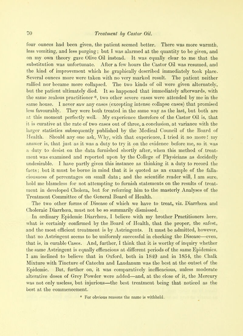 four ounces had been given, the patient seemed better. There was more warmth, less vomiting, and less purging; but I was alarmed at the quantity to be given, and on my own theory gave Olive Oil instead. It was equally clear to me that the substitution was unfortunate. After a few hours the Castor Oil was resumed, and the kind of improvement which he graphically described immediately took place. Several ounces more were taken with no very marked result. The patient neither rallied nor became more collapsed. The two kinds of oil were given alternately, but the patient ultimately died. It so happened that immediately afterwards, with the same zealous practitioner *, two other severe cases were attended by me in the same house. I never saw any cases (excepting intense collapse cases) that promised less favourably. They were both treated in the same way as the last, but both are at this moment perfectly well. My experience therefore of the Castor Oil is, that it is curative at the rate of two cases out of three^ a conclusion, at variance with the larger statistics subsequently published by the Medical Council of the Board of Health. Should any one ask, Why, with that experience, I tried it no more ? ray answer is, that just as it was a duty to try it on the evidence before me, so it was a duty to desist on the data furnished shortly after, when this method of treat- ment was examined and reported upon by the College of Physicians as decidedly undesirable. I have partly given this instance as thinking it a duty to record the facts; but it must be borne in mind that it is quoted as an example of the falla- ciousness of percentages on small data; and the scientific reader will, I am sure, hold me blameless for not attempting to furnish statements on the results of treat- ment in developed Cholera, but for referring him to the masterly Analyses of the Treatment Committee of the General Board of Health. The two other forms of Disease of which we have to treat, viz. Diarrhoea and Choleraic Diarrhoea, must not be so summarily dismissed. In ordinary Epidemic Diarrhoea, I believe with my brother Practitioners here, what is certainly confirmed by the Board of Health, that the proper, the safest, and the most efficient treatment is by Astringents. It must be admitted, however, that no Astringent seems to be uniformly successful in checking the Disease—even, that is, in curable Cases. And, further, I think that it is worthy of inquiry whether the same Astringent is equally efficacious at different periods of the same Epidemics. I am inclined to believe that in Oxford, both in 1849 and in 1854, the Chalk Mixture with Tincture of Catechu and Laudanum was the best at the outset of the Epidemic. But, further on, it was comparatively inefficacious, unless moderate alterative doses of Grey Powder were added—and, at the close of it, the Mercury was not only useless, but injurious—the best treatment being that noticed as the best at the commencement. * For obvious reasons the name is withheld.