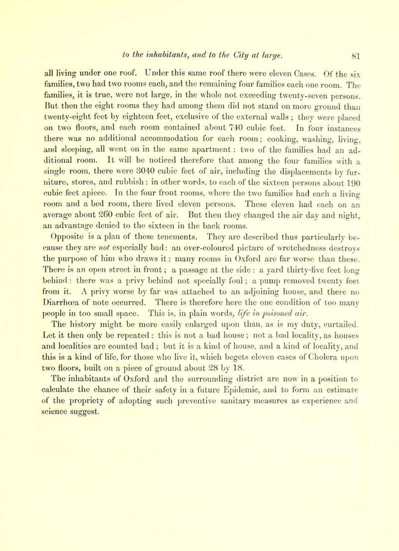 all living under one roof. Under this same roof there were eleven Cases. Of the six families, two had two rooms each, and the remaining four families each one room. The familieSj it is true, were not large, in the whole not exceeding twenty-seven persons. But then the eight rooms they had among them did not stand on more ground than twenty-eight feet by eighteen feet, exclusive of the external walls ; they were placed on two floors, and each room contained about 740 cubic feet. In four instances there was no additional accommodation for each room; cooking, washing, living, and sleeping, all went on in the same apartment: two of the families had an ad- ditional room. It will be noticed therefore that among the four families with a single room, there were 3040 cubic feet of air, including the displacements by fur- niture, stores, and rubbish : in other words, to each of the sixteen persons about 190 cubic feet apiece. In the four front rooms, where the two families had each a living I'oom and a bed room, there lived eleven persons. These eleven had each on an average about 260 cubic feet of air. But then they changed the air day and night, an advantage denied to the sixteen in the back rooms. Opposite is a plan of these tenements. They are described thus particularly be- cause they are not especially bad: an over-coloured picture of wretchedness destroys the purpose of him who draws it: many rooms in Oxford are far worse than these. There is an open street in front; a passage at the side: a yard thirty-five feet long behind : there was a privy behind not specially foul; a pump removed twenty feet from it. A privy worse by far was attached to an adjoining house, and there no Diarrhoea of note occurred. There is therefore here the one condition of too many people in too small space. This is, in plain words, life in 2)oisoned air. The history might be more easily enlarged upon than, as is my duty, curtailed. Let it then only be repeated: this is not a bad house; not a bad locality, as houses and localities are counted bad; but it is a kind of house, and a kind of locality, and this is a kind of life, for those who live it, which begets eleven cases of Cholera upon two floors, built on a piece of ground about 28 by 18. The inhabitants of Oxford and the surrounding district are now in a position to calculate the chance of their safety in a future Epidemic, and to form an estimate of the propriety of adopting such preventive sanitary measures as experience and science suggest.