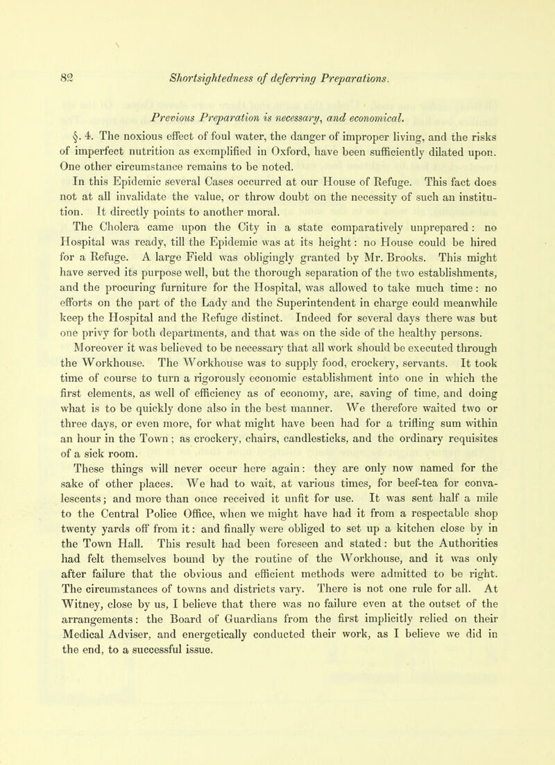 Previous Preparation is necessary, and economical. §. 4. The noxious effect of foul water, the danger of improper living, and the risks of imperfect nutrition as exemplified in Oxford, have been sufficiently dilated upon. One other circumstance remains to be noted. In this Epidemic several Cases occurred at our House of Refuge. This fact does not at all invalidate the value, or throw doubt on the necessity of such an institu- tion. It directly points to another moral. The Cholera came upon the City in a state comparatively unprepared : no Hospital was ready, till the Epidemic was at its height: no House could be hired for a Refuge. A large Field was obligingly granted by Mr. Brooks. This might have served its purpose well, but the thorough separation of the two establishments, and the procuring furniture for the Hospital, was allowed to take much time: no efforts on the part of the Lady and the Superintendent in charge could meanwhile keep the Hospital and the Refuge distinct. Indeed for several days there was but one privy for both departments, and that was on the side of the healthy persons. Moreover it was believed to be necessary that all work should be executed through the Workhouse. The Workhouse was to supply food, crockery, servants. It took time of course to turn a rigorously economic establishment into one in which the first elements, as well of efficiency as of economy, are, saving of time, and doing what is to be quickly done also in the best manner. We therefore waited two or three days, or even more, for what might have been had for a trifling sum within an hour in the Town; as crockery, chairs, candlesticks, and the ordinary requisites of a sick room. These things will never occur here again: they are only now named for the sake of other places. We had to wait, at various times, for beef-tea for conva- lescents ; and more than once received it unfit for use. It was sent half a mile to the Central Police Office, when we might have had it from a respectable shop twenty yards off from it: and finally were obliged to set up a kitchen close by in the Town Hall. This result had been foreseen and stated: but the Authorities had felt themselves bound by the routine of the Workhouse, and it was only after failure that the obvious and efficient methods were admitted to be right. The circumstances of towns and districts vary. There is not one rule for all. At Witney, close by us, I believe that there was no failure even at the outset of the arrangements: the Board of Guardians from the first implicitly relied on their Medical Adviser, and energetically conducted their work, as I believe we did in the end, to a successful issue.