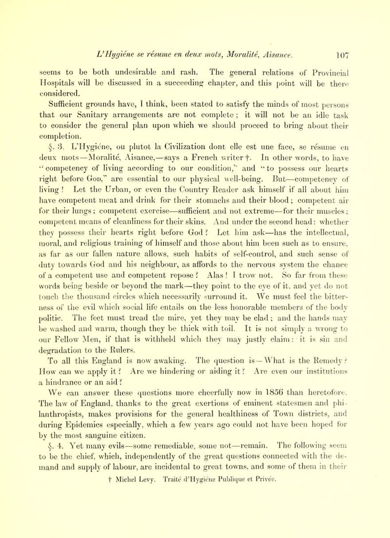 seems to be both undesirable and rash. The general relations of Provincial Hospitals will be discussed in a succeeding chai>ter, and this point will be there considered. Sufficient grounds have, 1 think, been stated to satisfy the minds of most persons that our Sanitary arrangements are not complete ; it will not be an idle task to consider the general plan upon which we should proceed to bring about their completion. §. 3. L'Hygiene, ou plutot la Civilization dont elle est une face, se resume en deux mots—Moralite, Aisance,—says a French writer f- In other words, to have competency of living according to our condition, and to possess our hearts right before God, are essential to our physical well-being, lint—competency of living ! Let the Urban, or even the Country Eeader ask himself if all about him have competent meat and drink for their stomachs and their blood; competent air for their lungs ; competent exercise—sufficient and not extreme—for their muscles; competent means of cleanliness for their skins. And under the second head: whether they possess their hearts right befoi'e God 1 Let him ask—has the intellectual, moral, and religious training of himself and those about him been such as to ensure, as far as our fallen nature allows, such habits of self-control, and such sense of duty towards God and his neighbour, as affords to the nervous system the chance of a competent use and competent repose ? Alas ! I trow not. So far from these words being beside or beyond the mark—they point to the eye of it, and yet do not touch the thousand circles which necessarily surround it. We must feel the bitter- ness 01 the evil which social life entails on the less honoi'able members of the body politic. The feet must tread the mire, yet they may be clad; and the hands may be washed and warm, though they be thick with toil. It is not simply a wrong to our Fellow Men, if that is withheld which they may justly claim : it is sin and degradation to the Rulers. To all this England is now awaking. The question is—What is the Remedy How can we apply itAre we hindering or aiding \t i Are even our institutions a hindrance or an aid I We can answer these questions more cheerfully now in 1856 than heretofore. The law of England, thanks to the great exertions of eminent statesmen and phi- lanthropists, makes provisions for the general healthiness of Town districts, and during Epidemics especially, which a few years ago could not have been hoped for by the most sanguine citizen. §. 4. Yet many evils—some remediable, some not—remain. The following seem to be the chief, which, independently of the great questions connected with the de- mand and supply of labour, are incidental to great towns, and some of them in their t Michel Levy. Traite d'Hygiene Publique et Privee.