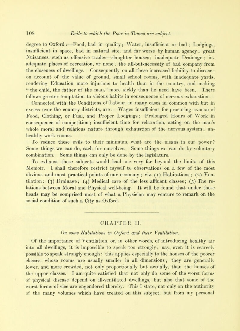 degree to Oxford :—Food, bad in quality; Water, insufficient or bad ; Lodgings, insufficient in space, bad in natural site, and far worse by human agency ; great Nuisances, such as offensive trades—slaughter houses; inadequate Drainage ; in- adequate places of recreation, or none; the all-but-necessity of bad company from the closeness of dwellings. Consequently on all these increased liability to disease: on account of the value of ground, small school rooms, with inadequate yards, rendering Education more injurious to health than in the country, and making  the child, the father of the man, more sickly than he need have been. There follows greater temptation to vicious habits in consequence of nervous exhaustion. Connected with the Conditions of Labour, in many cases in common with but in excess over the country districts, are :—Wages insufficient for procuring enough of Food, Clothing, or Fuel, and Proper Lodgings; Prolonged Hours of Work in consequence of competition; insufficient time for relaxation, acting on the man's whole moral and religious nature through exhaustion of the nervous system; un- healthy work rooms. To reduce these evils to their minimum, what are the means in our power? Some things we can do, each for ourselves. Some things we can do by voluntary combination. Some things can only be done by the legislature. To exhaust these subjects would lead me very far beyond the limits of this Memoir. T shall therefoi'e restrict myself to observations on a few of the most obvious and most practical points of our economy; viz. (i) Habitations; (2) Ven- tilation ; (3) Drainage; (4) Medical care of the less affluent classes; (5) The re- lations between Moral and Physical well-being. It will be found that under these heads may be comprised most of what a Physician may venture to remark on the social condition of such a City as Oxford. CHAPTER n. On some Habitations in Oxford and their Ventilation. Of the importance of Ventilation, or, in other words, of introducing healthy air into all dwellings, it is impossible to speak too strongly; nay, even it is scarcely possible to speak strongly enough ; this applies especially to the houses of the poorer classes, whose rooms are usually smaller in all dimensions; they are generally lower, and more crowded, not only proportionally but actually, than the houses of the upper classes. I am quite satisfied that not only do some of the worst forms of physical disease depend on ill-ventilated dwellings, but also that some of the worst forms of vice are engendered thereby. This I state, not only on the authority of the many volumes which have treated on this subject, but from my personal