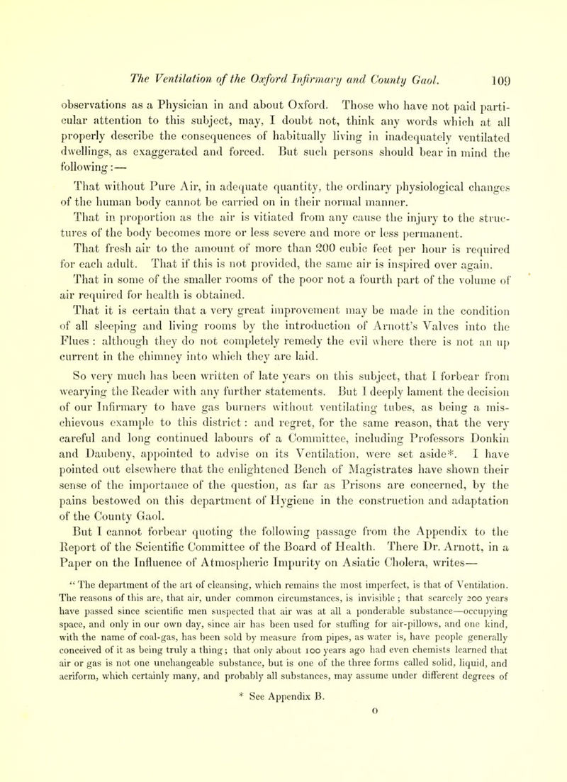 observations as a Physician in and about Oxford. Those who have not paid parti- cular attention to this subject, may, I doubt not, think any words which at all properly describe the consequences of habitually living in inadequately ventilated dwellings, as exaggerated and forced. But such pei'sons should bear in mind the following:— That without Pure Air, in adequate quantity, the ordinary physiological changes of the human body cannot be carried on in their normal manner. That in proportion as the air is vitiated from any cause the injury to the struc- tures of the body becomes more or less severe and more or less perrnanent. That fresh air to the amount of more than 200 cubic feet per hour is required for each adult. That if this is not provided, the same air is inspired over again. That in some of the smaller rooms of the poor not a fourth part of the volume of air required for health is obtained. That it is certain that a very great improvement may be made in the condition of all sleeping and living rooms by the introduction of Arnott's Valves into the Flues : although they do not completely remedy the evil where there is not an up current in the chimney into which they are laid. So very much has been written of late years on this subject, that I forbear from wearying the Header with any further statements. But I deeply lament the decision of our Infirmary to have gas burners without ventilating tubes, as being a mis- chievous example to this district: and regret, for the same reason, that the very careful and long continued labours of a Committee, including Professors Donkin and Daubeny, appointed to advise on its Ventilation, were set aside*. I have pointed out elsewhere that the enlightened Bench of Magistrates have shown their sense of the importance of the question, as far as Prisons are concerned, by the pains bestowed on this department of Hygiene in the construction and adaptation of the County Gaol. But I cannot forbear quoting the following passage from the Appendix to the Report of the Scientific Committee of the Board of Health. There Dr. Arnott, in a Paper on the Influence of Atmospheric Impurity on Asiatic Cholera, writes— The department of the art of cleansing, which remains the most imperfect, is that of Ventilation. The reasons of this are, that air, under common circumstances, is invisible ; that scarcely 200 years have passed since scientific men suspected that air was at all a ponderable substance—occupying space, and only in our own day, since air has been used for stuffing for air-pillows, and one kind, with the name of coal-gas, has been sold by measure from pipes, as water is, have people generally conceived of it as being truly a thing; that only about 100 years ago had even chemists learned that air or gas is not one unchangeable substance, but is one of the three forms called solid, liquid, and aeriform, which certainly many, and probably all substances, may assume under different degrees of * See Appendix B. o