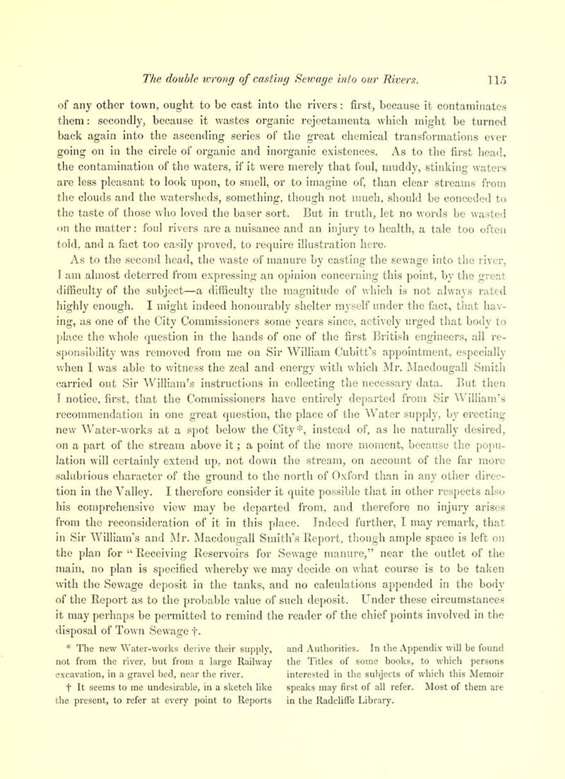 of any other town, ought to be cast into the rivers: firsts because it contaminates them: secondly, because it wastes organic rejectamenta which might be turned back again into the ascending series of the great chemical transformations ever going on in the circle of organic and inorganic existences. As to the first liead, the contamination of the waters, if it were merely that foul, muddy, stinking waters are less pleasant to look upon, to smell, or to imagine of, than clear streams from the clouds and the watersheds, something, though not much, should be conceded to the taste of those wdio loved the baser sort. But in truth, let no words be wasted on the matter: foul rivers are a nuisance and an injury to health, a tale too often told, and a fact too easily proved, to require illustration here. As to the second head, the waste of manure by casting the sewage into the river, T am almost deterred from expressing an opinion concerning this point, by the great difficulty of the subject—a difficulty the magnitude of which is not always rated highly enough. I might indeed honourably shelter myself under the fact, that hav- ing, as one of the City Commissioners some years since, actively ui'ged that body to place the whole question in the hands of one of the first British engineers, ail re- sponsibihty was removed from me on Sir William Cubitt's appointment, especially wdien I was able to v/itness the zeal and energy with which Mr. jMacdougall Smith carried out Sir William's instructions in collecting the necessary data. But then T notice, first, that the Commissioners have entirely departed from Sir William's recommendation in one great question, the place of the Water supply, by ei'ecting new Water-works at a spot below the City*, instead of, as he naturally desired, on a part of the stream above it; a point of the more moment, because the popu- lation will certainly extend up. not down the stream, on account of the far more salubrious character of the ground to the north of Oxford than in any other direc- tion in the Valley. I therefore consider it quite possible that in other respects also his comprehensive view may be departed from, and therefore no injury arises from the reconsideration of it in this place. Indeed further, I may remark, that in Sir William's and Mr. Macdougall Smith's Report, though ample space is left on the plan for Receiving Reservoirs for Sewage manure, near the outlet of the main, no plan is specified whereby we may decide on \\ hat course is to be taken with the Sewage deposit in the tanks, and no calculations appended in the body of the Report as to the probable value of such deposit. Under these circumstances it may perhaps be permitted to remind the reader of the chief points involved in the disposal of Town Sewage f. * The new Water-works derive their supply, and Authorities. In the Appendix will be found not from the river, but from a large Railway the Titles of some books, to which persons excavation, in a gravel bed, near the river. interested in the subjects of wliich this Memoir t It seems to me undesirable, in a sketch like speaks may first of all refer. Most of them are the present, to refer at every point to Reports in the RadclifFe Library.