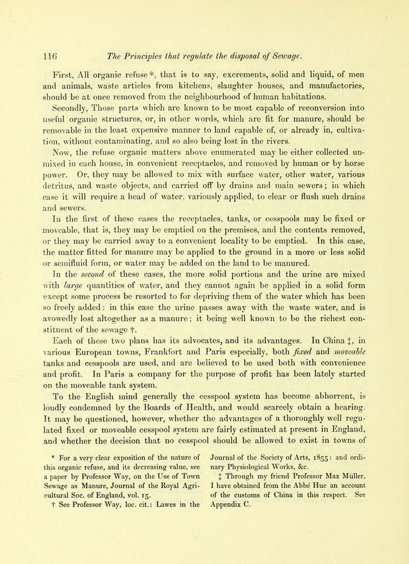 IK) The Principles that regulate the disposal of Sewage. First, All organic refuse *, that is to say, excrements, solid and liquid, of men and animals, waste articles from kitchens, slaughter houses, and manufactories, should be at once removed from the neighbourhood of human habitations. Secondly, Those parts which are known to be most capable of reconversion into useful organic structures, or, in other words, which are fit for manure, should be removable in the least expensive manner to land capable of, or already in, cultiva- tion, without contaminating, and so also being lost in the rivers. Now, the refuse organic matters above enumerated may be either collected un- mixed in each house, in convenient receptacles, and removed by human or by horse power. Or, they jnay be allowed to mix with surface water, other water, various detritus, and waste objects, and carried off by drains and main sewers; in which case it will require a head of water, variously applied, to clear or flush such drains and sewers. In the first of these cases the receptacles, tanks, or cesspools may be fixed or moveable, that is, they may be emptied on the premises, and the contents removed, or they may be carried away to a convenient locality to be emptied. In this case, the matter fitted for manure may be applied to the ground in a more or less solid or semifluid form, or water may be added on the land to be manured. In the second of these cases, the more solid portions and the urine are mixed with large quantities of water, and they cannot again be applied in a solid form except some process be resorted to for depriving them of the water which has been so freely added: in this case the urine passes away with the waste water, and is avowedly lost altogether as a manure; it being well known to be the richest con- stituent of the sewage t- Each of these two plans has its advocates, and its advantages. In China %, in various European towns, Frankfort and Paris especially, both fixed and moveable tanks and cesspools are used, and are believed to be used both with convenience and profit. In Paris a company for the purpose of profit has been lately started on the moveable tank system. To the English mind generally the cesspool system has become abhorrent, is loudly condemned by the Boards of Health, and would scarcely obtain a hearing. It may be questioned, however, whether the advantages of a thoroughly well regu- lated fixed or moveable cesspool system are fairly estimated at present in England, and whether the decision that no cesspool should be allowed to exist in towns of * For a very clear exposition of the nature of this organic refuse, and its decreasing value, see a paper by Professor Way, on the Use of Town Sewage as Manure, Journal of the Royal Agri- cultural Soc. of England, vol. 15. t See Professor Way, loc. cit.: Lawes in the Journal of the Society of Arts, 1855 : and ordi- nary Physiological Works, &c. X Through my friend Professor Max Miiller, I have obtained from the Abbe Hue an account of the customs of China in this respect. See Appendix C.