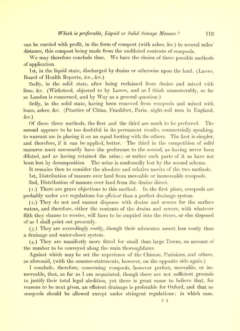 can be carried with profit, in the form of compost (with ashes, &c.) to several miles' distance, this compost being made from the undiluted contents of cesspools. We may therefore conclude thus. We have the choice of three possible methods of application. 1st, in the liquid state, discharged by drains or otherwise upon the land. (Lawes, Board of Health Reports, &c., &c.) Sndly, in the solid state, after being reclaimed from drains and mixed with lime, &c. (Wicksteed, objected to by Lawes, and as I think unanswerably, so far as London is concerned, and by Way as a general question.) 3rdly, in the solid state, having been removed from cesspools and mixed with loam, ashes, &c. (Practice of China, Frankfort, Paris, night-soil men in England, &c.) Of these three methods, the first and the third are much to be preferred. The second appears to be too doubtful in its permanent results, commercially speaking, to warrant me in placing it on an equal footing with the others. The first is simpler, and therefore, if it can be applied, better. The third in the competition of solid manures must necessarily have the preference to the second, as having never been diluted, and as having retained the urine; or rather such parts of it as have not been lost by decomposition. The urine is confessedly lost by the second scheme. It remains then to consider the absolute and relative merits of the two methods. 1st, Distribution of manure over land from moveable or immoveable cesspools. 2nd, Distribution of manure over land from the drains direct. (i.) There are grave objections to this method. In the first place, cesspools are probably under any regulations less efficient than a perfect drainage system. (2.) They do not and cannot dispense with drains and sewers for the surface waters, and therefore, either the contents of the drains and sewers, with whatever filth they chance to receive, will have to be emptied into the rivers, or else disposed of as I shall point out presently. (3.) They are exceedingly costly, though their advocates assert less costly than a drainage and water-closet system. (4.) They are manifestly more fitted for small than large Towns, on account of the number to be conveyed along the main thoroughfares. Against which may be set the experience of the Chinese, Parisians, and others, a« aforesaid, (with the counter-statements, however, on the opposite side again.) I conclude, therefore, concerning cesspools, however perfect, moveable, or im- moveable, that, as far as I am acquainted, though there are not sufficient grounds to justify their total legal abolition, yet there is great cause to believe that, for reasons to be next given, an efficient drainage is preferable for Oxford, and that no cesspools should be allowed except under stringent regulations; in which case, p 2