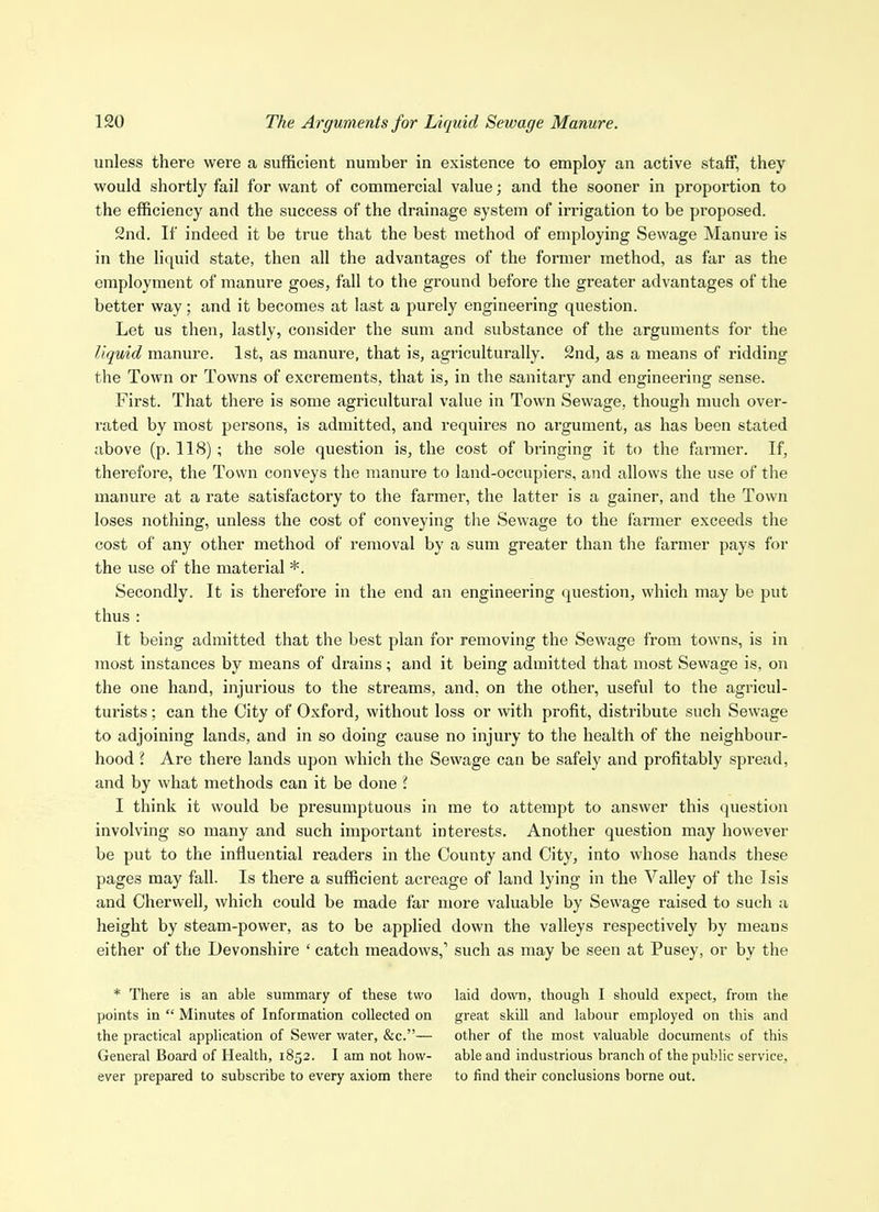 unless there were a sufficient number in existence to employ an active staff, they would shortly fail for want of commercial value; and the sooner in proportion to the efficiency and the success of the drainage system of irrigation to be proposed. 2nd. If indeed it be true that the best method of employing Sewage Manure is in the liquid state, then all the advantages of the former method, as far as the employment of manure goes, fall to the ground before the greater advantages of the better way; and it becomes at last a purely engineering question. Let us then, lastly, consider the sum and substance of the arguments for the liquid manure. 1st, as manure, that is, agriculturally. 2nd, as a means of ridding the Town or Towns of excrements, that is, in the sanitary and engineering sense. First. That there is some agricultural value in Town Sewage, though much over- rated by most persons, is admitted, and requires no argument, as has been stated above (p. 118) ; the sole question is, the cost of bringing it to the farmer. If, therefore, the Town conveys the manure to land-occupiers, and allows the use of the manure at a rate satisfactory to the farmer, the latter is a gainer, and the Town loses nothing, unless the cost of conveying the Sewage to the farmer exceeds the cost of any other method of removal by a sum greater than the farmer pays for the use of the material *. Secondly. It is therefore in the end an engineering question, which may be put thus : It being admitted that the best plan for removing the Sewage from towns, is in most instances by means of drains; and it being admitted that most Sewage is, on the one hand, injurious to the streams, and, on the other, useful to the agricul- turists : can the City of Oxford, without loss or with profit, distribute such Sewage to adjoining lands, and in so doing cause no injury to the health of the neighbour- hood I Are there lands upon which the Sewage can be safely and profitably spread, and by what methods can it be done i I think it would be presumptuous in me to attempt to answer this question involving so many and such important interests. Another question may however be put to the influential readers in the County and City, into whose hands these pages may fall. Is there a sufficient acreage of land lying in the Valley of the Isis and Cherwell, which could be made far more valuable by Sewage raised to such a height by steam-power, as to be applied down the valleys respectively by means either of the Devonshire ' catch meadows, such as may be seen at Pusey, or by the * There is an able summary of these two laid down, though I should expect, from the points in  Minutes of Information collected on great skill and labour employed on this and the practical application of Sewer water, &c.— other of the most valuable documents of this General Board of Health, 1852. I am not how- able and industrious branch of the public service, ever prepared to subscribe to every axiom there to find their conclusions borne out.