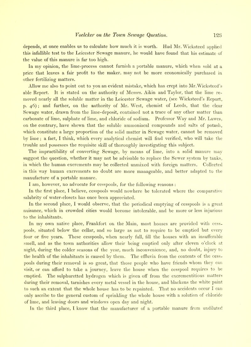 depends, at once enables us to calculate how much it is worth. Had Mr. Wicksteed applied this infallible test to the Leicester Sewage manure, he would have found that his estimate of the value of this manure is far too high. In my opinion, the lime-process cannot furnish a portable manure, which when sold at a price that leaves a fair profit to the maker, may not be more economically purchased in other fertilizing matters. Allow me also to point out to you an evident mistake, which has crept into Mr.Wicksteed's able Report. It is stated on the authority of Messrs. Aikin and Taylor, that the lime re- moved nearly all the soluble matter in the Leicester Sewage water, (see Wicksteed's Report, p. 46); and further, on the authority of Mr. West, chemist of Leeds, that the clear Sewage water, drawn from the lime-deposit, contained not a trace of any other matter than carbonate of lime, sulphate of lime, and chloride of sodium. Professor Way and Mr. Lawes, on the contrary, have shewn that the soluble ammoniacal compounds and salts of potash, which constitute a large proportion of the solid matter in Sewage water, cannot be removed by Unie ; a fact, I think, which every analytical chemist will find verified, who will take the trouble and possesses the requisite skill of thoroughly investigating this subject. The impractibility of converting Sewage, bv means of lime, into a solid manure may suggest the question, whether it may not be advisable to replace the Sewer system by tanks, in which the human excrements may be collected unmixed with foreign matters. Collected in this way human excrements no doubt are more manageable, and better adapted to the manufacture of a portable manure. I am, however, no advocate for cesspools, for the following reasons : In the first place, I believe, cesspools would nowhere be tolerated where the comparative salubrity of water-closets has once been appreciated. In the second place, I would observe, that the periodical emptying of cesspools is a great nuisance, which in crowded cities would become intolerable, and be more or less injurious to the inhabitants. In my own native place, Frankfort on the Main, most houses are provided with cess- pools, situated below the cellar, and so large as not to require to be emptied but every four or five years. These cesspools, when nearly full, fill the houses with an insuff'erable smell, and as the town authorities allow their being emptied only after eleven o'clock at night, during the colder seasons of the year, much inconvenience, and, no doubt, injury to the health of the inhabitants is caused by them. The efiluvia from the contents of the cess- pools during their removal is so great, that those people who have friends whom they can visit, or can afford to take a journey, leave the house when the cesspool requires to be emptied. The sulphuretted hydrogen which is given off from the excrementitious matters during their removal, tarnishes every metal vessel in the house, and blackens the white paint to such an extent that the whole house has to be repainted. That no accidents occur I can only ascribe to the general custom of sprinkling the whole house with a solution of chloride of lime, and leaving doors and windows open day and night. In the third place, I know that the manufacturer of a portable manure from undiluted