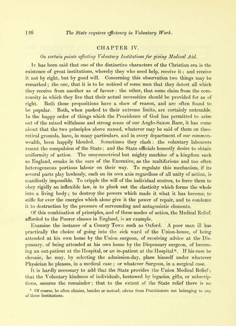 CHAPTER IV. On certain points affecting Voluntary/ Institutions for giving Medical Aid. It has been said that one of the distinctive characters of the Christian era is the existence of great institutions, whereby they who need help, receive it; and receive it not by right, but by good will. Concerning this observation two things may be remarked; the one, that it is to be noticed of some men that they detest all which they receive from another as of favour : the other, that some claim from the com- nmnity in which they live that their actual necessities should be provided for as of right. Both these propositions have a show of reason, and are often found to be popular. Both, when pushed to their extreme limits, are certainly untenable. In the happy order of things which the Providence of God has permitted to arise out of the mixed wilfulness and strong sense of our Anglo-Saxon Race, it has come about that the two principles above named, whatever may be said of them on theo- retical grounds, have, in many particulars, and in every department of our common- wealth, been happily blended. Sometimes they clash : the voluntary labourers resent the compulsion of the State ; and the State officials honestly desire to obtain uniformity of action. The unsynimetrical but mighty machine of a kingdom such as England, creaks in the ears of the Executive, as the multifarious and too often heterogeneous portions labour on their way. To regulate this mechanism, if its several parts play lawlessly, each on its own axis regardless of all unity of action, is manifestly impossible. To cripple the will of the individual centres, to force them to obey rigidly an inflexible law, is to pluck out the elasticity which forms the whole into a Hving body; to destroy the powers which made it what it has become, to stifle for ever the energies which alone give it the power of repair, and to condemn it to destruction by the pressure of surrounding and antagonistic elements. Of this combination of principles, and of these modes of action, the Medical Relief, afforded to the Poorer classes in England, is an example. Examine the instance of a County Town such as Oxford. A poor man ill has practically the choice of going into the sick ward of the Union-house, of being, attended at his own home by the Union surgeon, of receiving advice at the Dis- pensary, of being attended at his own home by the Dispensary surgeon, of becom- ing an out-patient at the Hospital, or an in-patient at the Hospital*. If his case be chronic, he may, by selecting the admission-day, place himself under whatever Physician he pleases, in a medical case ; or whatever Surgeon, in a surgical case. It is hardly necessary to add that the State pi'ovides the Union Medical Relief; that the Voluntary kindness of individuals, bestowed by legacies, gifts, or subscrip- tions, secures the remainder; that to the extent of the State relief there is no * Of course, he often obtains, besides or instead, advice from Practitioners not belonging to any of these Institutions.