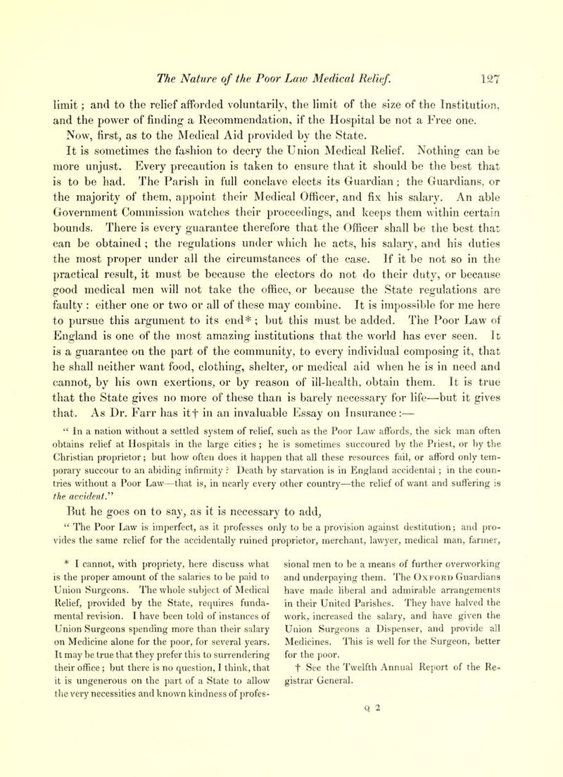 limit; and to the relief afforded voluntarily, the limit of the size of the Institution, and the power of finding a Recommendation, if the Hospital be not a Free one. Now, first, as to the Medical Aid provided by the State. It is sometimes the fashion to decry the Union Medical Relief. Nothing can be more unjust. Every precaution is taken to ensure that it should be the best that is to be had. The Parish in full conclave elects its Guardian ; the Guardians, or the majority of them, appoint their Medical Officer, and fix his salary. An able Government Commission watches their proceedings, and keeps them within certain bounds. There is every guarantee therefore that the Officer shall be the best that, can be obtained ; the regulations under which he acts, his salary, and his duties the most proper under all the circumstances of the case. If it be not so in the practical result, it must be because the electors do not do their duty, or because good medical men will not take the office, or because the State regulations are faulty : either one or two or all of these may combine. It is impossible for me here to pursue this argument to its end*; but this must be added. The Poor Law of England is one of the most amazing institutions that the world has ever seen. Ic is a guarantee on the part of the community, to every individual composing it, that he shall neither want food, clothing, shelter, or medical aid when he is in need and cannot, by his own exertions, or by reason of ill-health, obtain them. It is true that the State gives no more of these than is barely necessary for life—but it gives that. As Dr. Farr has itf in an invaluable Iiissay on Insurance:—  In a nation without a settled system of relief, such as the Poor Law affords, the sick man often obtains relief at Hospitals in the large cities; he is sometimes succoured by the Priest, or by the Christian proprietor; but how often does it happen that all these resources fail, or afford only tem- porary succour to an abiding infirmity ? Death by starvation is in England accidental; in the coun- tries without a Poor Law—that is, in nearly every other country—the relief of want and suffering is the accident  Rut he goes on to say, as it is necessary to add,  The Poor Law is imperfect, as it professes only to be a provision against destitution; and pro- vides the same relief for the accidentally ruined proprietor, merchant, lawyer, medical man, farmer. * I cannot, with propriety, here discuss what is the proper amount of the salaries to be paid to Union Surgeons. The whole subject of Medical Relief, provided by the State, requires funda- mental revision. I have been told of instances of Union Surgeons spending more than their salary on Medicine alone for the poor, for several years. It may be true that they prefer this to surrendering their office ; but there is no question, I think, that it is ungenerous on the part of a State to allow the very necessities and known kindness of profes- sional men to be a means of further overworking and underpaying them. The Oxford Guardians have made liberal and admirable arrangements in their United Parishes. They have halved the work, increased the salary, and have given the Union Surgeons a Dispenser, and provide all Medicines. This is well for the Surgeon, better for the poor. t See the Twelfth Annual Report of the Re^^ gistrar General.