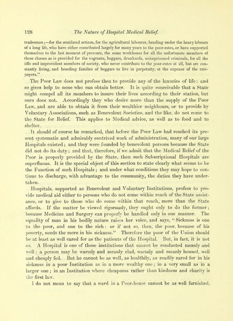 tradesman;—for the mutilated artizan, for the agricultural labourer, bending under the heavy labours of a long hfe, who have either contributed largely for many years to the poor-rates, or have supported themselves to the last moment of pressure, the same workhouse for all the unfortunate members of these classes as is provided for the vagrants, beggars, drunkards, unimprisoned criminals, for all the idle and impro\'ident members of society, who never contribute to the poor-rates at all, but are con- stantly living, and breeding families of beggars to live in perpetuity, at the expense of the rate- payers. The Poor Law does not profess then to provide any of the hixuries of life: and so gives help to none who can obtain better. It is quite conceivable that a State might compel all its members to insure their lives according to their station, but ours does not. Accordingly they who desire more than the supply of the Poor Law, and are able to obtain it from their wealthier neighbours, or to provide by Voluntary Associations, such as Benevolent Societies, and the like, do not come to the State for Relief. This applies to Medical advice, as well as to food and to shelter. It should of course be remarked, that before the Poor Law had reached its pre- sent systematic and admirably contrived work of administration, many of our large Hospitals existed; and they were founded by benevolent persons because the State did not do its duty; and that, therefore, if we admit that the Medical Relief of the Poor is properly provided by the State, then such Subscriptional Hospitals are supei-fluous. It is the special object of this section to state clearly what seems to be the Function of such Hospitals ; and under what conditions they may hope to con- tinue to discharge, with advantage to the community, the duties they have under- taken. Hospitals, supported as Benevolent and Voluntary Institutions, profess to pro- vide medical aid either to persons who do not come within reach of the State assist- ance, or to give to those who do come within that reach, more than the State affords. If the matter be viewed rigorously, they ought only to do the fonner; because Medicine and Surgery can properly be handled only in one manner. The equality of man in his bodily nature raises her voice, and says,  Sickness is one to the poor, and one to the rich : or if not so, then, the poor, because of his poverty, needs the more in his sickness. Therefore the poor of the Union should be at least as well cared for as the patients of the Hospital. But, in fact, it is not so. A Hospital is one of those institutions that cannot be conducted meanly and well: a person may be warmly and meanly clad, warmly and meanly housed, well and cheaply fed. But he cannot be as well, as healthily, as readily cared for in his sickness in a poor Institution as in a more wealthy one; in a very small as in a larger one; in an Institution where cheapness rather than kindness and charity is the first law. I do not mean to say that a ward in a Poor-house cannot be as well furnished,