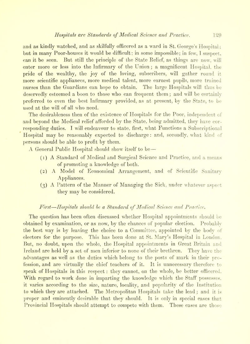 Hospitals are Standards of Medical Science and Practice. and as kindly watched, and as skilfully officered as a ward in St. George's Hospital; but in many Poor-houses it would be difficult; in some impossible; in few, I suspect, can it be seen. But still the principle of the State Relief, as things are now, will enter more or less into the Infirmary of the Union ; a magnificent Hospital, the pride of the wealthy, the joy of the loving, subscribers, will gather round it more scientific appliances, more medical talent, more earnest pupils, more trained nurses than the Guardians can hope to obtain. The large Hospitals will thus be deservedly esteemed a boon to those who can frequent them; and will be certainly preferred to even the best Infirmary provided, as at present, by the Stoie, to be used at the will of all who need. The desirableness then of the existence of Hospitals for the Poor, independent of and beyond the Medical relief afforded by the State, being admitted, they have coi'- responding duties. I will endeavour to state, first, what Functions a Subscriptionnl Hospital may be reasonably expected to discharge: and, secondly, what kind of persons should be able to profit by them. A General Public Hospital should show itself to be— (1) A Standard of Medical and Surgical Science and Practice, and a means of promoting a knowledge of both. (2) A Model of Economical Arrangement, and of Scientific Sanitary Appliances. (3) A Pattern of the Manner of Managing the Sick, under whatever aspect they may be considered. First—Hospitals should he a Standard of Medical Science and Practice. The question has been often discussed whether Hospital appointments should he obtained by examination, or as now, by the chances of popular election. Probably the best way is by leaving the choice to a Committee, appointed by the body of electors for the purpose. This has been done at St. Mary's Hospital in London. But, no doubt, upon the whole, the Hospital appointments in Great Britain and Ireland are held by a set of men inferior to none of their brethren. They have the advantages as well as the duties which belong to the posts of mark in their pro- fession, and are virtually the chief teachers of it. It is unnecessary therefore to speak of Hospitals in this respect: they cannot, on the whole, be better officered. With regard to work done in imparting the knowledge which the Staff possesses, it varies according to the size, nature, locality, and popularity of the Institution to which they are attached. The Metropolitan Hospitals take the lead; and it is proper and eminently desirable that they should. It is only in special cases that Provincial Hospitals should attempt to compete with them. These cases are those