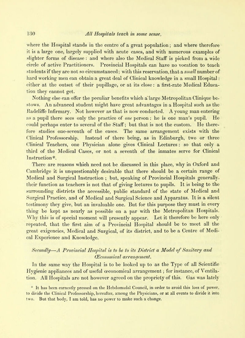 where the Hospital stands in the centre of a great population; and where therefore it is a large one, largely supplied with acute cases, and with numerous examples of slighter forms of disease : and where also the Medical Staff is picked from a wide circle of active Practitioners. Provincial Hospitals can have no vocation to teach students if they are not so circumstanced; with this reservation, that a small number of hard working men can obtain a great deal of Clinical knowledge in a small Hospital: either at the outset of their pupillage, or at its close: a first-rate Medical Educa- tion they cannot get. Nothing else can offer the peculiar benefits v.hlch a large Metropolitan Clinique be- stows. An advanced student might have great advantages in a Hospital such as the Radcliffe Infirmary. Not however as that is now conducted. A young man entering as a pupil there sees only the practice of one person : he is one man's pupil. He could perhaps enter to several of the Staff; but that is not the custom. He there- fore studies one-seventh of the cases. The same arrangement exists with the Clinical Professorship. Instead of there being, as in Edinburgh, two or three Clinical Teachers, one Physician alone gives Clinical Lectures : so that only a third of the Medical Cases, or not a seventh of the inmates serve for Clinical Instruction*. There are reasons which need not be discussed in this place, why in Oxford and Cambridge it is unquestionably desirable that there should be a certain range of Medical and Surgical Instruction ; but, speaking of Provincial Hospitals generally, their function as teachers is not that of giving lectures to pupils. It is being to the surrounding districts the accessible, public standard of the state of Medical and Surgical Practice, and of Medical and Surgical Science and Apparatus. It is a silent testimony they give, but an invaluable one. But for this purpose they must in every thing be kept as nearly as possible on a par with the Metropolitan Hospitals. AVhy this is of special moment will presently appear. Let it therefore be here only repeated, that the first aim of a Provincial Hospital should be to meet all the great exigencies. Medical and Surgical, of its district, and to be a Centre of Medi- cal Experience and Knowledge. Secondly—A Provincial Hospital is to be to its District a Model of Sanitary and (Economical arrangement. In the same way the Hospital is to be looked up to as the Type of all Scientific Hygienic appliances and of useful oeconomical arrangement; for instance, of Ventila- tion. All Hospitals are not however agreed on the propriety of this. Gas was lately * It has been earnestly pressed on the Hebdomadal Council, in order to avoid this loss of power, to divide the Clinical Professorship, hereafter, among the Physicians, or at all events to divide it into two. But that body, I am told, has no power to make such a change.