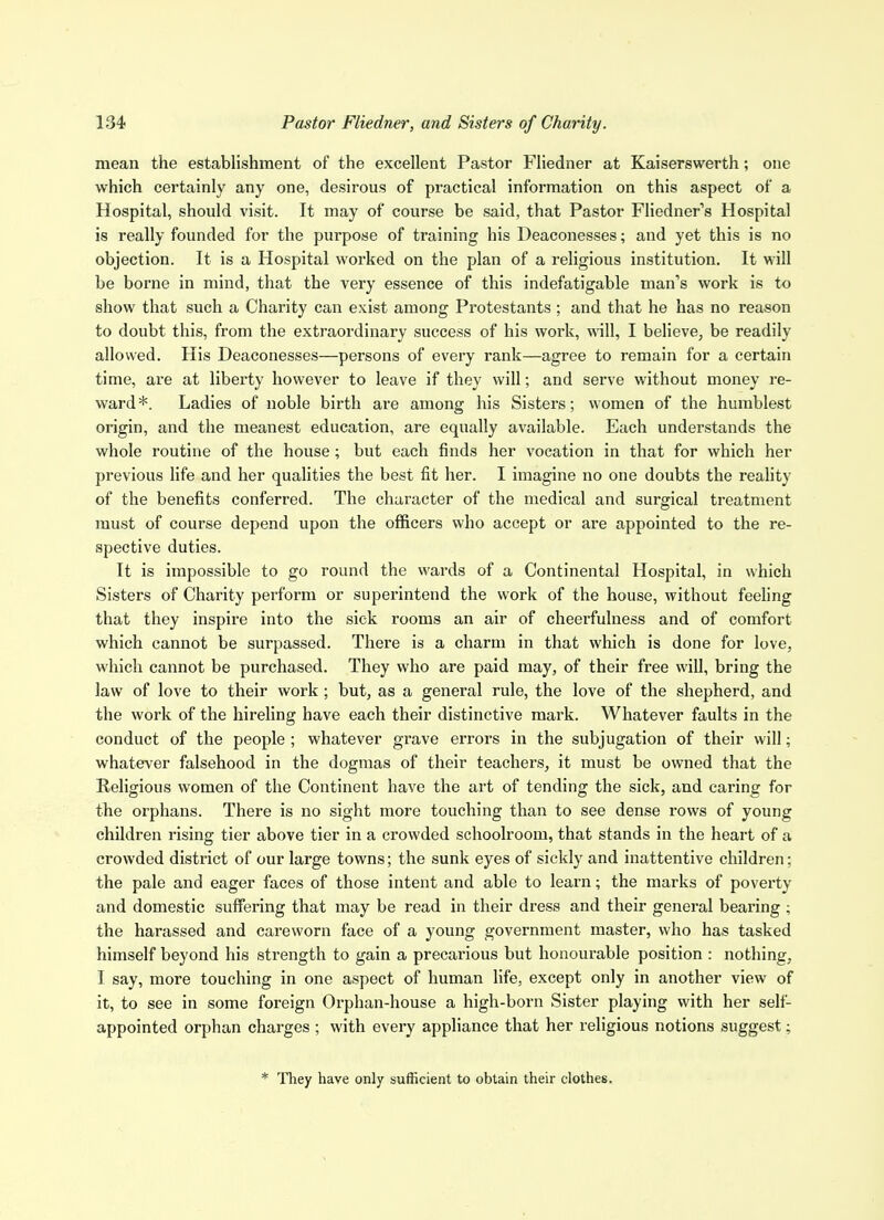 mean the establishment of the excellent Pastor Fliedner at Kaiserswerth; one which certainly any one, desirous of practical information on this aspect of a Hospital, should visit. It may of course be said, that Pastor Fliedner's Hospital is really founded for the purpose of training his Deaconesses; and yet this is no objection. It is a Hospital worked on the plan of a religious institution. It will be borne in mind, that the very essence of this indefatigable man's work is to show that such a Charity can exist among Protestants ; and that he has no reason to doubt this, from the extraordinary success of his work, wll, I believe, be readily allowed. His Deaconesses—persons of every rank—agree to remain for a certain time, are at liberty however to leave if they will; and serve without money re- ward *. Ladies of noble birth are among his Sisters; women of the humblest origin, and the meanest education, are equally available. Each understands the whole routine of the house; but each finds her vocation in that for which her previous life and her qualities the best fit her. I imagine no one doubts the reality of the benefits conferred. The character of the medical and surgical treatment must of course depend upon the officers who accept or are appointed to the re- spective duties. It is impossible to go round the wards of a Continental Hospital, in which Sisters of Charity perform or superintend the work of the house, without feeling that they inspire into the sick rooms an air of cheerfulness and of comfort which cannot be surpassed. There is a charm in that which is done for love, which cannot be purchased. They who are paid may, of their free will, bring the law of love to their work ; but, as a general rule, the love of the shepherd, and the work of the hireling have each their distinctive mark. Whatever faults in the conduct of the people ; whatever grave errors in the subjugation of their will; whatever falsehood in the dogmas of their teachers, it must be owned that the Religious women of the Continent have the art of tending the sick, and caring for the orphans. There is no sight more touching than to see dense rows of young children rising tier above tier in a crowded schoolroom, that stands in the heart of a crowded disti'ict of our large towns; the sunk eyes of sickly and inattentive children; the pale and eager faces of those intent and able to learn; the marks of poverty and domestic suffering that may be read in their dress and their general bearing ; the harassed and careworn face of a young government master, who has tasked himself beyond his strength to gain a precarious but honourable position : nothing, I say, more touching in one aspect of human life, except only in another view of it, to see in some foreign Orphan-house a high-born Sister playing with her self- appointed orphan charges ; with every appliance that her religious notions suggest: * They have only sufficient to obtain their clothes.