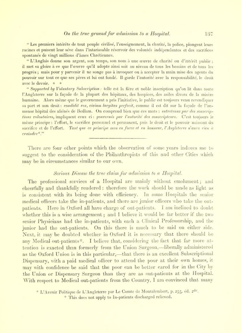  Les premiers interets de tout peiiple civilise, Tenseignement, la charite, la police, plongent leurs racines et puisent leur se've dans I'intarissable reservoir des volontes independantes et des sacrifices spontane's de vingt millions d'ames Chretiennes.  L'Anglais donne son argent, son temps, son nom a une reuvre de charite ou d'interet public ; il met sa gloire a ce que I'ceuvre qu'il adopte ainsi soit au niveau de tous les besoins et de tous les progres ; mais pour y parvenir il ne songe pas a invoquer ou a accepter la main mise des agents du pouvoir sur tout ce que ses peres et lui ont fonde. II garde I'autorite avec la responsabilite, le droit avec le devoir. * *  Supported by Vohmtury Subscription.- telle est la fiere et noble inscription qu'on lit dans toute I'Angleterre sur la fayade de la plupart des hopitaux, des hospices, des asiles divers de la misere humaine. Alors meme que le governement a pris I'initiative, le pubHc est toujours venu revendiquer sa part et son droit: condidit rex, civium largitas perfecit, comme il est dit sur la facade de I'im- mense hopital des alienes de Bedlam. On comprend bien que ces mots : entretenus par des souscrip- tions voloiitaires, impliquent ceux ci : youvernes par Vautorite des souscripteurs. C'est toujours le meme principe : I'effort, le sacrifice personnel et permanent, puis le droit et le pouvoir naissant du sacrifice et de I'effort. Tant que ce principe sera en force et en honneur, VAnyleterre nauru rien a craindre*. Tliere are four other points which the observation of some years induces me to .suggest to the consideration of the Philanthropists of this and other Cities which may be in circumstances similar to our own. Serious Disease the true claim for admission to a Hospital. The professional services of a Hospital are mainly without emolument; and cheerfully and thankfully rendered : therefore the work should be made as light as is consistent with its being done with efficiency. In some Hospitals the senior medical officers take the in-patients, and there are junior officers who take the out- patients. Here in Oxford all have charge of out-patients. I am inclined to doubt whether this is a wise arrangement; and I believe it would be far better if the two senior Physicians had the in-patients, with each a C^linical Professorship, and the junior had the out-patients. On this there is much to be said on either side. Ne.xt, it may be doubted whether in Oxford it is necessary that there should be any Medical out-patients*. I believe that, considering the fact that far more at- tention is exacted than formerly from the Union Surgeon,—liberally administered as the Oxford Union is in this particular,—that there is an excellent Subscriptional Dispensary, with a paid medical officer to attend the poor at their own homes, it may with confidence be said that the poor can be better cared for in the City by the Union or Dispensary Surgeon than they are as out-patients at the Hospital. With respect to Medical out-patients from the Country, I am convinced that many * L'Avenir Politique de L'Angleterre par Le Comte de Montalembert, p. 255. ed. 2^^. * This does not apply to In-patients discharged relieved.