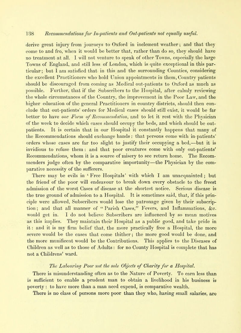 derive great injury from journeys to Oxford in inclement weather; and that they come to and fro, when it would be better that, rather than do so^ they should have no treatment at all. I will not venture to speak of other Towns, especially the large Towns of England, and still less of London, which is quite exceptional in this par- ticular ; but I am satisfied that in this and the surrounding Counties, considering the excellent Practitioners who hold Union appointments in them. Country patients should be discouraged from coming as Medical out-patients to Oxford as much as possible. Further, that if the Subscribers to the Hospital, after calmly reviewing the whole circumstances of the Country, the improvement in the Poor Law, and the higher education of the general Practitioners in country districts, should then con- clude that out-patients' orders for Medical cases should still exist, it would be far better to have one Form of Recommendation, and to let it rest with the Physician of the week to decide which cases should occupy the beds, and which should be out- patients. It is certain that in our Hospital it constantly happens that many of the Recommendations should exchange hands : that persons come with in-patients' orders whose cases are far too slight to justify their occupying a bed,—but it is invidious to refuse them: and that poor creatures come with only out-patients' Recommendations, whom it is a source of misery to see return home. The Recom- menders judge often by the comparative importunity—the Physician by the com- parative necessity of the sufferers. There may be evils in ' Free Hospitals' with which I am unacquainted ; but the friend of the poor will endeavour to break down every obstacle to the freest admission of the worst Cases of disease at the shortest notice. Serious disease is the true ground of admission to a Hospital. It is sometimes said, that, if this prin- ciple were allowed, Subscribers would lose the patronage given by their subscrip- tion ; and that all manner of  Parish Cases, Fevers, and Inflammations, &c. would get in. I do not believe Subscribers are influenced by so mean motives as this implies. They maintain their Hospital as a public good, and take pride in it: and it is my firm belief that, the more practically free a Hospital, the more severe would be the cases that come thither; the more good would be done, and the more munificent would be the Contributions. This applies to the Diseases of Children as well as to those of Adults: for no County Hospital is complete that has not a Ohildrens' ward. The Labouring Poor not the sole Objects of Charity for a Hospital. There is misunderstanding often as to the Nature of Poverty. To earn less than is sufficient to enable a prudent man to obtain a livelihood in his business is poverty : to have more than a man need expend, is comparative wealth. There is no class of persons more poor than they who, having small salaries, are