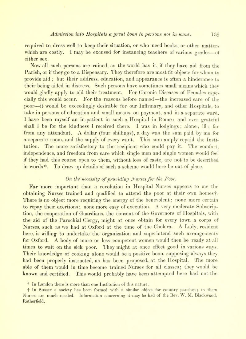 required to dress well to keep their situation, or who need books, or other matters which are costly. I may be excused for instancing teachers of various grades^—of either sex. Now all such persons are ruined, as the world has it, if they have aid from the Parish, or if they go to a Dispensary. They therefore are most fit objects for whom to provide aid; but their address, education, and appearance is often a hinderance to their being aided in distress. Such persons have sometimes small means which tliey would gladly apply to aid their treatment. For Chronic Diseases of Females espe- cially this would occur. For the reasons before named—the increased care of the poor—it would be exceedingly desirable for our Infirmary, and other Hospitals, to take in persons of education and small means, on payment, and in a separate ward. I have been myself an in-patient in such a Hospital in Rome ; and ever grateful shall I be for the kindness I received there. I was in lodgings ; alone; ill ; far from any attendant. A dollar (four shillings), a day was the sum paid by me for a separate room, and the supply of every want. This sum amply repaid the Insti- tution. The more satisfactory to the recipient who could pay it. The comfort, independence, and freedom from care which single men and single women would feel if they had this course open to them, without loss of caste, are not to be described in words *. To draw up details of such a scheme would here be out of place. On the necessity of providing Nurses for tlte Poor. Far more important than a revolution in Hospital Nurses appears to me the obtaining Nurses trained and qualified to attend the poor at their own homest- There is no object more requiring the energy of the benevolent; none more certain to repay their exertions; none more easy of execution. A very moderate Suljscrip- tion, the cooperation of Guardians, the consent of the Governors of Hospitals, with the aid of the Parochial Clergy, might at once obtain for every town a corps of Nurses, such as we had at Oxford at the time of the Cholera. A Lady, resident here, is willing to undertake the organization and superintend such arrangements for Oxford. A body of more or less competent women would then be ready at all times to wait on the sick poor. They might at once effect good in various ways. Their knowledge of cooking alone would be a positive boon, supposing always they had been properly instructed, as has been proposed, at the Hospital. The more able of them would in time become trained Nurses for all classes; they would be known and certified. This would probably have been attempted here had not the * In London there is more than one Institution of this nature. t In Sussex a society has been formed with a similar object for country parishes ; in them Nurses are much needed. Information concerning it may be had of the Rev. W. M. Blackwood, Rotherfield.