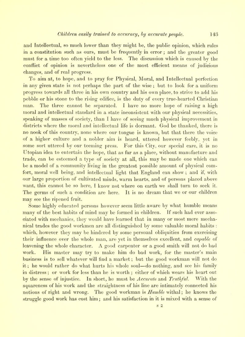 and Intellectual, so much lower than they might be, the public opinion, which rules in a constitution such as ours, must be frequently in error; and the greater good must for a time too often yield to the less. The discussion which is caused by the conHict of opinion is nevertheless one of the most efficient means of judicious changes, and of real progress. To aim at, to hope, and to pray for Physical, Moral, and Intellectual perfection in any given state is not perhaps the part of the wise ; but to look for a uniform progress towards all three in his own country and his own place, to strive to add his pebble or his stone to the rising edifice, is the duty of every true-hearted Christian man. The three cannot be separated. I have no more hope of raising a high moral and intellectual standard in a state inconsistent with our physical necessities, speaking of masses of society, than I have of seeing much physical improvement in districts where the moral and intellectual life is dormant. God be thanked, there is no nook of this country, none where our tongue is known, but that there the voice of a higher culture and a nobler aim is heard, uttered however feebly, yet in some soi't uttered by our teeming press. For this City, our special care, it is no Utopian idea to entertain the hope, that as far as a place, without manufacture and trade, can be esteemed a type of society at all, this may be made one which can be a model of a community living in the greatest possible amount of physical com- fort, moral well being, and intellectual light that England can show ; and if, with our large proportion of cultivated minds, warm hearts, and of persons placed above want, this cannot be so here, I know not where on earth we shall turn to seek it. The germs of such a condition are here. It is no dream that we or our children may see the ripened fruit. Some highly educated persons however seem little aware by what humble means many of the best habits of mind may be formed in children. If such had ever asso- ciated with mechanics, they would have learned that in many or most mere mecha- nical trades the good workmen are all distinguished by some valuable moral habits : which, however they may be hindered by some personal obliquities from exercising their influence over the whole man, are yet in themselves excellent, and capable of leavening the whole character. A good carpenter or a good smith will not do bad work. His master may try to make him do bad work, for the master's main business is to sell whatever will find a market; but the good workman will not do it; he would rather do what hurts his whole soul—do nothing, and see his family in distress ; or work for less than he is worth ; either of which wears his heart out by the sense of injustice. In short, he must be Accurate and Truthful. With the squareness of his work and the straightness of his line are intimately connected his notions of right and wrong. The good workman is Humble withal; he knows the struggle good work has cost him; and his satisfaction in it is mixed with a sense of S 2