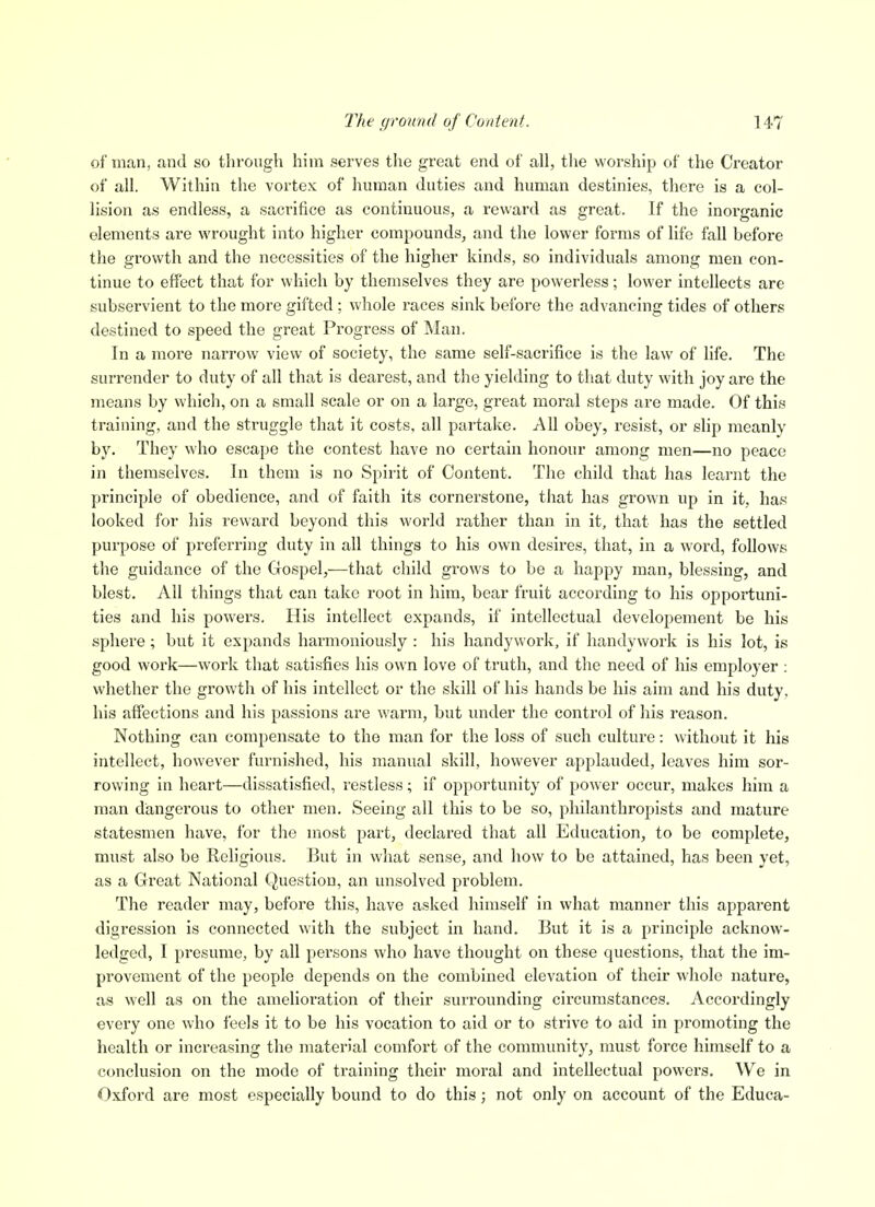 of man, and so through him serves the great end of all, the worship of the Creator of all. Within the vortex of human duties and human destinies, there is a col- lision as endless, a sacrifice as continuous, a reward as great. If the inorganic elements are wrought into higher compounds, and the lower forms of life fall before the growth and the necessities of the higher kinds, so individuals among men con- tinue to effect that for which by themselves they are powerless; lower intellects are subservient to the more gifted ; whole races sink before the advancing tides of others destined to speed the great Progress of Man. In a more narrow view of society, the same self-sacrifice is the law of life. The surrender to duty of all that is dearest, and the yielding to that duty with joy are the means by which, on a small scale or on a large, great moral steps are made. Of this training, and the struggle that it costs, all partake. All obey, resist, or slip meanly by. They who escape the contest have no certain honour among men—no peace in themselves. In them is no Spirit of Content. The child that has learnt the principle of obedience, and of faith its cornerstone, that has grown up in it. has looked for liis reward beyond this world rather than in it, that has the settled purpose of preferring duty in all things to his own desires, that, in a word, follows the guidance of the Gospel,—that child grows to be a happy man, blessing, and blest. All things that can take root in him, bear fruit according to his opportuni- ties and his powers. His intellect expands, if intellectual developement be his sphere; but it expands harmoniously : his handywork, if handywork is his lot, is good work—work that satisfies his own love of truth, and the need of his employer : whether the growth of his intellect or the skill of his hands be his aim and his duty, his affections and his passions are warm, but under the control of his reason. Nothing can compensate to the man for the loss of such culture: without it his intellect, however furnished, his manual skill, however applauded, leaves him sor- rowing in heart—dissatisfied, restless; if opportunity of power occur, makes him a man dangerous to other men. Seeing all this to be so, philanthropists and mature statesmen have, for the most part, declared that all Education, to be complete, must also be Religious. But in what sense, and how to be attained, has been yet, as a Great National Question, an unsolved problem. The reader may, before this, have asked himself in what manner this apparent digression is connected with the subject in hand. But it is a principle acknow- ledged, I presume, by all persons who have thought on these questions, that the im- provement of the people depends on the combined elevation of their whole nature, as well as on the amelioration of their surrounding circumstances. Accordingly every one who feels it to be his vocation to aid or to strive to aid in promoting the health or increasing the material comfort of the community, must force himself to a conclusion on the mode of training their moral and intellectual powers. We in Oxford are most especially bound to do this; not only on account of the Educa-