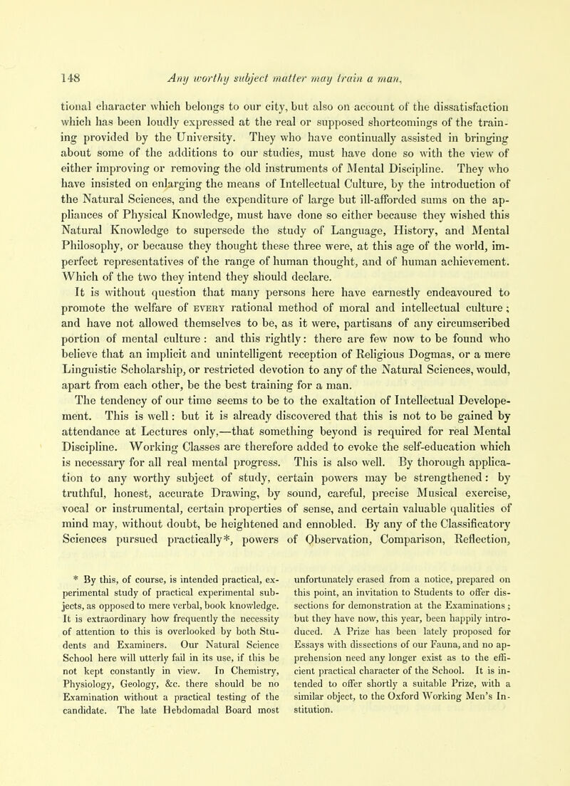 tional character which belongs to our city, but also on account of the dissatisfaction which has been loudly expressed at the real or supposed shortcomings of the train- ing provided by the University. They who have continually assisted in bringing about some of the additions to our studies^ must have done so with the view of either improving or removing the old instruments of Mental Discipline. They who have insisted on enlarging the means of Intellectual Culture, by the introduction of the Natural Sciences, and the expenditure of large but ill-afforded sums on the ap- pliances of Physical Knowledge, must have done so either because they wished this Natural Knowledge to supersede the study of Language, History, and Mental Philosophy, or because they thought these three were, at this age of the world, im- perfect representatives of the range of human thought, and of human achievement. Which of the two they intend they should declare. It is without question that many persons here have earnestly endeavoured to promote the welfare of every rational method of moral and intellectual culture; and have not allowed themselves to be, as it were, partisans of any circumscribed portion of mental culture : and this rightly: there are few now to be found who believe that an implicit and unintelligent reception of Rehgious Dogmas, or a mere Linguistic Scholarship, or restricted devotion to any of the Natural Sciences, would, apart from each other, be the best training for a man. The tendency of our time seems to be to the exaltation of Intellectual Develope- ment. This is well: but it is already discovered that this is not to be gained by attendance at Lectures only,—that something beyond is required for real Mental Discipline. Working Classes are therefore added to evoke the self-education which is necessary for all real mental progress. This is also well. By thorough applica- tion to any worthy subject of study, certain powers may be strengthened: by truthful, honest, accurate Drawing, by sound, careful, precise Musical exercise, vocal or instrumental, certain properties of sense, and certain valuable qualities of mind may, without doubt, be heightened and ennobled. By any of the Classificatory Sciences pursued practically*, powers of Observation, Comparison, Reflection, * By this, of course, is intended practical, ex- perimental study of practical experimental sub- jects, as opposed to mere verbal, book knowledge. It is extraordinary how frequently the necessity of attention to this is overlooked by both Stu- dents and Examiners. Our Natural Science School here ^vill utterly fail in its use, if this be not kept constantly in view. In Chemistry, Physiology, Geology, &c. there should be no Examination without a practical testing of the candidate. The late Hebdomadal Board most unfortunately erased from a notice, prepared on this point, an invitation to Students to offer dis- sections for demonstration at the Examinations; but they have now, this year, been happily intro- duced. A Prize has been lately proposed for Essays with dissections of our Fauna, and no ap- prehension need any longer exist as to the effi- cient practical character of the School. It is in- tended to offer shortly a suitable Prize, with a similar object, to the Oxford Working Men's In- stitution.