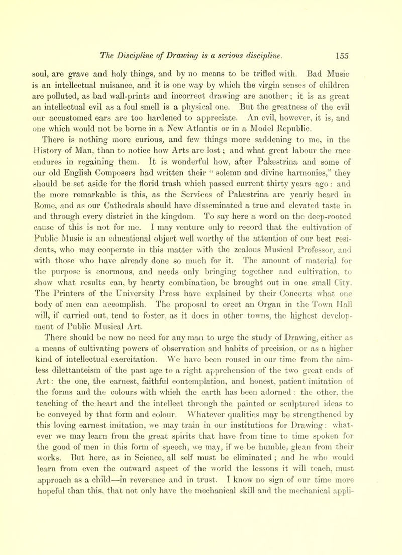 soul, are grave and holy things, and by no means to be trifled with. Bad Music is an intellectual nuisance, and it is one way by which the virgin senses of children are polluted, as bad wall-prints and incorrect drawing are another; it is as great an intellectual evil as a foul smell is a physical one. But the greatness of the evil our accustomed ears are too hardened to appreciate. An evil, however, it is, and one which would not be borne in a New Atlantis or in a Model Republic. There is nothing more curious, and few things more saddening to me, in the History of Man, than to notice how Arts are lost; and what great labour the race endures in regaining them. It is wonderful how, after Palsestrina and some of our old English Composers had written their  solemn and divine harmonies, they should be set aside for the florid trash which passed current thirty years ago: and the more remarkable is this, as the Services of Palsestrina are yearly heard in Rome, and as our Cathedrals should have disseminated a true and elevated taste in and through every district in the kingdom. To say here a word on the deep-rooted cause of this is not for me. I may venture only to record that the cultivation of Public Music is an educational object well worthy of the attention of our best resi- dents, who may cooperate in this matter with the zealous Musical Professor, and with those who have already done so much for it. The amount of material for the purpose is enormous, and needs only bringing together and cultivation, to show what results can, by hearty combination, be brought out in one small City. The Printers of the University Press have explained by their Concerts what one body of men can accomplish. The proposal to erect an Organ in the Town Hall will, if carried out, tend to foster, as it does in other towns, the highest develop- ment of Public Musical Art. There should be now no need for any man to urge the study of Drawing, either as a means of cultivating powers of observation and habits of precision, or as a higher kind of intellectual exercitation. We have been roused in our time from the aim- less dilettanteism of the past age to a right apprehension of the two great ends of Art: the one, the earnest, faithful contemplation, and honest, patient imitation of the forms and the colours with which the earth has been adorned : the other, the teaching of the heart and the intellect through the painted or sculptured ideas to be conveyed by that form and colour. Whatever qualities may be strengthened by this loving earnest imitation, we may train in our institutions for Drawing: what- ever we may learn from the great spirits that have from time to time spoken for the good of men in this foi-m of speech, we may, if we be humble, glean from their works. But here, as in Science, all self must be eliminated ; and he who would learn from even the outward aspect of the world the lessons it will teach, must approach as a child—in reverence and in trust. I know no sign of our time more hopeful than this, that not only have the mechanical skill and the mechanical apph-
