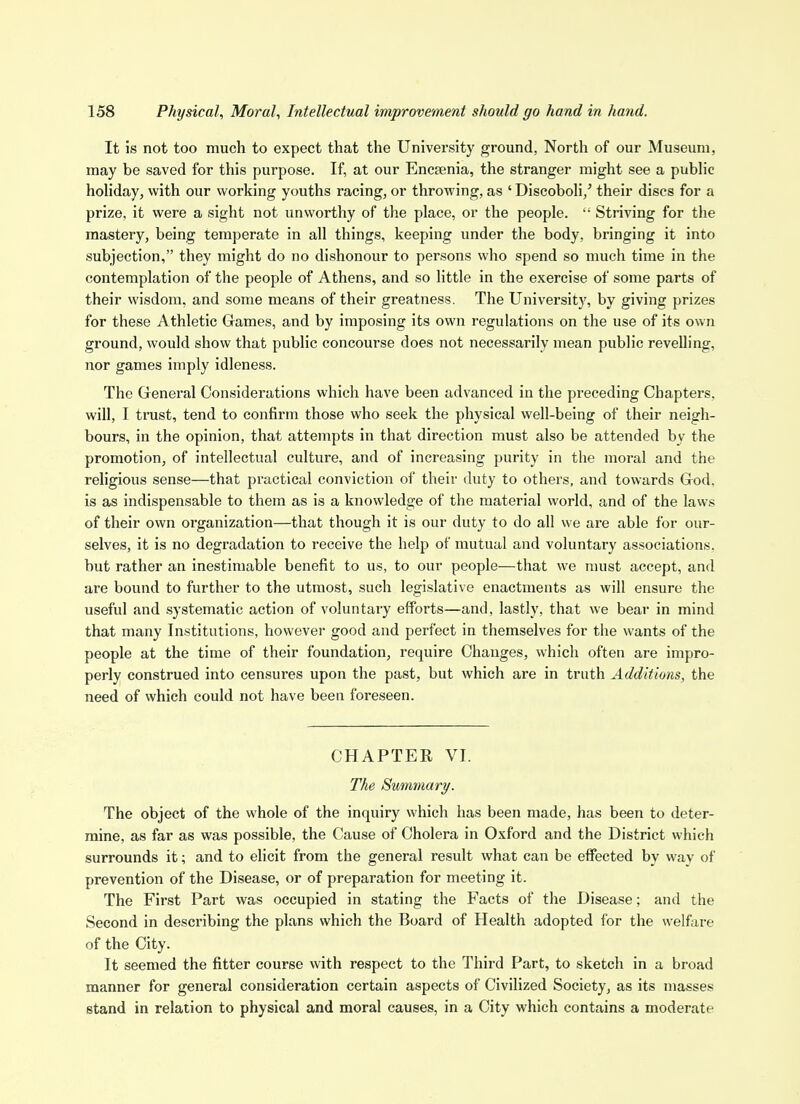 It is not too much to expect that the University ground, North of our Museum, may be saved for this purpose. If, at our Encsenia, the stranger might see a public hoHday, with our working youths racing, or throwing, as ' DiscoboH,' their discs for a prize, it were a sight not unworthy of the place, or the people.  Striving for the mastery, being temperate in all things, keeping under the body, bringing it into subjection, they might do no dishonour to persons who spend so much time in the contemplation of the people of Athens, and so little in the exercise of some parts of their wisdom, and some means of their greatness. The University, by giving prizes for these Athletic Games, and by imposing its own regulations on the use of its own ground, would show that public concourse does not necessarily mean public revelling, nor games imply idleness. The General Considerations which have been advanced in the preceding Chapters, will, I trust, tend to confirm those who seek the physical well-being of their neigh- bours, in the opinion, that attempts in that direction must also be attended by the promotion, of intellectual culture, and of increasing purity in the moral and the religious sense—that practical conviction of their duty to others, and towards God, is as indispensable to them as is a knowledge of the material world, and of the laws of their own organization—that though it is our duty to do all we are able for our- selves, it is no degradation to receive the help of mutual and voluntary associations, but rather an inestimable benefit to us, to our people—that we nuist accept, and are bound to further to the utmost, such legislative enactments as will ensure the useful and systematic action of voluntary efforts—and, lastly, that we bear in mind that many Institutions, however good and perfect in themselves for the wants of the people at the time of their foundation, require Changes, which often are impro- perly construed into censures upon the past, but which are in truth Additions, the need of which could not have been foreseen. CHAPTER VI. The Summary. The object of the whole of the inquiry which has been made, has been to deter- mine, as far as was possible, the Cause of Cholera in Oxford and the District which surrounds it; and to elicit from the genei-al result what can be effected by way of prevention of the Disease, or of preparation for meeting it. The First Part was occupied in stating the Facts of the Disease; and the Second in describing the plans which the Board of Health adopted for the welfare of the City. It seemed the fitter course with respect to the Third Part, to sketch in a broad manner for general consideration certain aspects of Civilized Society, as its masses stand in relation to physical and moral causes, in a City which contains a moderate