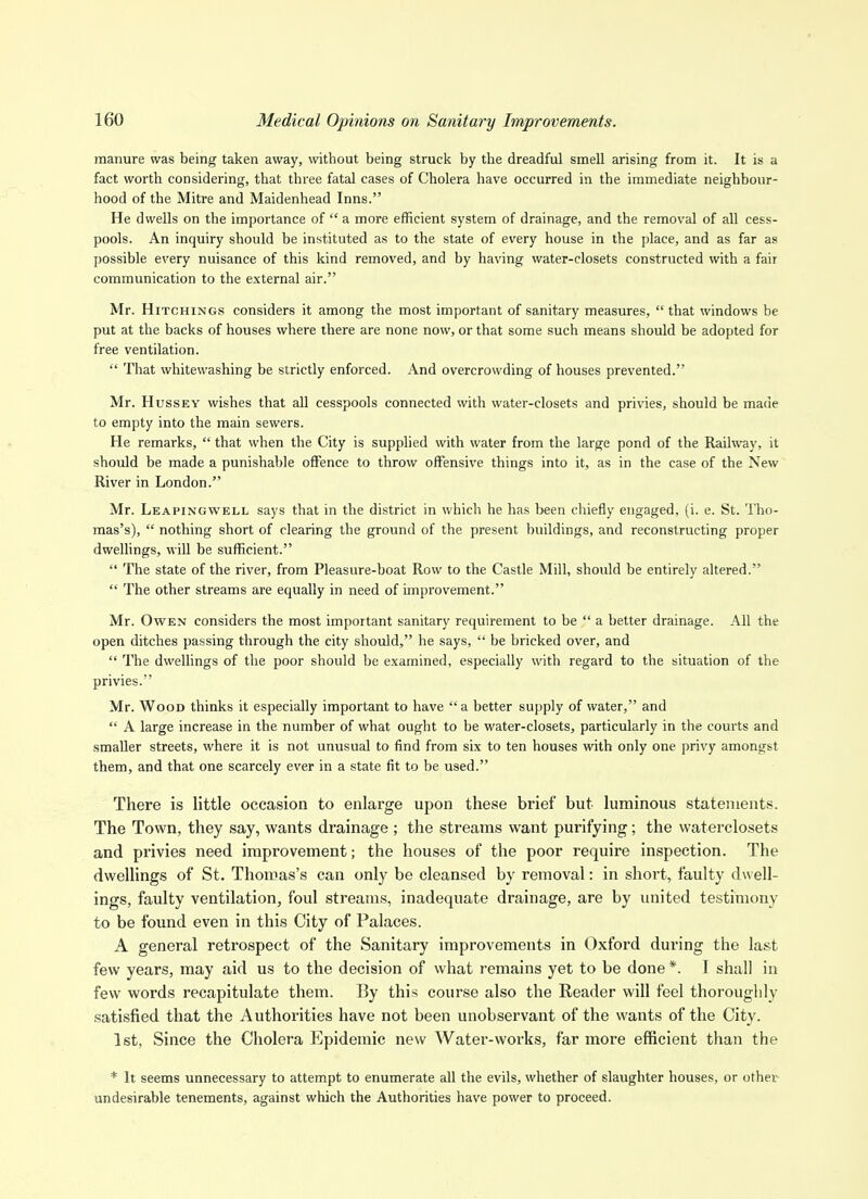 manure was being taken away, without being struck by the dreadful smell arising from it. It is a fact worth considering, that three fatal cases of Cholera have occurred in the immediate neighbour- hood of the Mitre and Maidenhead Inns. He dwells on the importance of  a more efficient system of drainage, and the removal of all cess- pools. An inquiry should be instituted as to the state of every house in the place, and as far as possible every nuisance of this kind removed, and by having water-closets constructed with a fair communication to the external air. Mr. HiTCHiNGS considers it among the most important of sanitary measures,  that windows be put at the backs of houses where there are none now, or that some such means should be adopted for free ventilation.  That whitewashing be strictly enforced. And overcrowding of houses prevented. Mr. HussEY wishes that all cesspools connected with water-closets and privies, should be made to empty into the main sewers. He remarks,  that when the City is supplied with water from the large pond of the Railway, it should be made a punishable offence to throw offensive things into it, as in the case of the New River in London. Mr. Leapingwell says that in the district in which he has been chiefly engaged, (i. e. St. Tho- mas's),  nothing short of clearing the ground of the present buildings, and reconstructing proper dwellings, wiU be sufficient.  The state of the river, from Pleasure-boat Row to the Castle Mill, should be entirely altered.  The other streams are equally in need of improvement. Mr. Owen considers the most important sanitary requirement to be  a better drainage. All the open ditches passing through the city should, he says,  be bricked over, and  The dwellings of the poor should be examined, especially with regard to the situation of the privies. Mr. Wood thinks it especially important to have  a better supply of water, and  A large increase in the number of what ought to be water-closets, particularly in tlie courts and smaller streets, where it is not unusual to find from six to ten houses with only one privy amongst them, and that one scarcely ever in a state fit to be used. There is little occasion to enlarge upon these brief but luminous statements. The Town, they say, wants drainage ; the streams want purifying; the vvaterclosets and privies need improvement; the houses of the poor require inspection. The dwellings of St. Thomas's can only be cleansed by removal: in short, faulty dwell- ings, faulty ventilation, foul streams, inadequate drainage, are by united testimony to be found even in this City of Palaces. A general retrospect of the Sanitary improvements in Oxford during the last few years, may aid us to the decision of what I'emains yet to be done *. I shall in few words recapitulate them. By this course also the Reader will feel thoroughly satisfied that the Authorities have not been unobservant of the wants of the City. 1st, Since the Cholera Epidemic new Water-works, far more efficient than the * It seems unnecessary to attempt to enumerate all the evils, whether of slaughter houses, or other undesirable tenements, against which the Authorities have power to proceed.