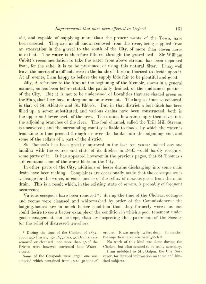 old, and capable of supplying more than tlie present wants of the Town, have been erected. They are, as all know, removed from the river, being supplied from an excavation in the gravel to the south of tlie City, of more than eleven acres in extent. The water is therefore filtered through the gravel bed. Sir William Cubitt's recommendation to take the water from above stream, has been departed from, for the sake, it is to be presumed, of using this natural filter. I may well leave the merits of a difficult case in the hands of those authorized to decide upon it. At all events, I am happy to believe the supply bids fair to be plentiful and good. 2dly, A reference to the Map at the beginning of the Memoir, shows in a general manner, as has been before stated, the {)artially drained, or the undrained portions of the City. But it is not to be understood of Localities that are shaded green on the Map, that they have undergone no improvement. The largest tract so coloured, is that of St. Aldate's and St. Ebbe's. But in that district a foul ditch has been filled up, a sewer substituted, and various drains have been constructed, both in the upper and lower parts of the area. The drains, however, empty themselves into the adjoining branches of the river. The foul channel, called the Trill Mill Stream, is uncovered; and the surrounding country is liable to floods, by which the water is from time to time pressed through or over the banks into the adjoining soil, and some of the cellars of a part of the district. St. Thomas's has been greatly improved in the last ten years; indeed any one familiar with the course and state of its ditches in 1846, would hardly recognize some parts of it. It has appeared however in the previous pages, that St. Thomas's still contains some of the worst blots on the City. In other parts of the City, additions of lesser drains discharging into some main drain have been making. Complaints are occasionally made that the consequence is a change for the worse, in consequence of the reflux of noxious gases from the main drain. This is a result which, in the existing state of sewers, is probably of frequent occurrence. Various cesspools have been removed * : during the time of the Cholera, cottages and rooms were cleansed and whitewashed by order of the Commissioners: the lodging-houses are in much better condition than they formerly were : no one could desire to see a better example of the condition in which a poor tenement under good management can be kept, than by inspecting the apartments of tlie Society for the relief of distressed travellers. * During the time of the Cholera of 1854, about 450 Privies, 150 Piggeries, 50 Drains were removed or cleansed: not more than 30 of the Privies were however converted into Water- closets. Some of the Cesspools were large: one was emptied which contained from 40 to 50 tons of oi-dure. It was nearly 14 feet deep. In another the superficial area was over 300 feet. No work of this kind was done during the Cholera, but what seemed to be really necessary. I am indebted to Mr. Galpin, the City Sur- veyor, for detailed information on these and kin- dred subjects.