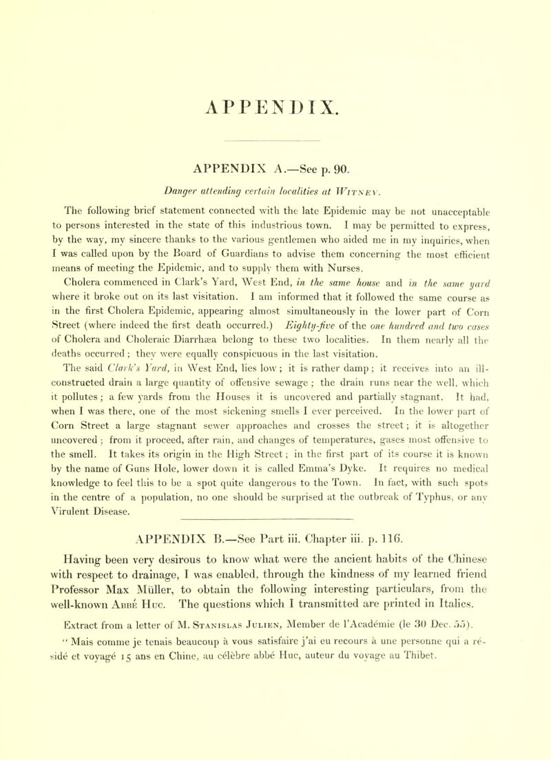 APPENDIX. APPENDIX A.—Seep. 90. Danger attending certain localities at Witmev. The following brief statement connected with the late Epidemic may be not unacceptable to persons interested in the state of this industrious town. I may be permitted to express, by the way, my sincere thanks to the various g-entlemen who aided me in my inquiries, when I was called ujjon by the Board of Guardians to advise them concerning the most efficient means of meeting the Epidemic, and to supj)ly them with Nurses. Cholera commenced in Clark's Yard, West End, in the same house and i?i the same yard where it broke out on its last visitation. I am informed that it followed the same course as in the first Cholera Epidemic, appearing almost simultaneously in the lower part of Corn Street (where indeed the first death occurred.) Eightij-five of the one hundred and two cases of Cholera and Choleraic Diarrhaea belong to these two localities. In them nearly all the deaths occurred; they were equally conspicuous in the last visitation. The said Clark's Yard, in West End, lies low; it is rather damp ; it receives into an ill- constructed drain a large quantity of ofiensive sewage ; the drain runs near the well, which it pollutes; a few yards from the Houses it is uncovered and partially stagnant. It had, when I was there, one of the most sickening smells I ever perceived. In the lower part of Com Street a large stagnant sewer approaches and crosses the street; it is altogether uncovered; from it proceed, after rain, and changes of temperatures, gases most olFensive to the smell. It takes its origin in the High Street; in the first part of its course it is known by the name of Guns Hole, lower down it is called Emma's Dyke. It requires no medical knowledge to feel this to be a spot quite dangerous to the Town. In fact, with such spots in the centre of a population, no one should be surprised at the outbreak of Typhus, or any Virulent Disease. APPENDIX B.—See Part iii. Chapter iii. p. 116. Having been very desirous to know what were the ancient habits of the Chinese with respect to drainage, T was enabled, through the kindness of my learned friend Professor Max Miiller, to obtain the following interesting particulars, from the well-known Abbe Hue. The questions which I transmitted are printed in Italics. Extract from a letter of M. Stanislas .Iulien, Member de I'Academie (le 30 Dec. .■).)).  Mais comme je tenais beaucoup k vous satisfaire j'ai eu recours a une personne qui a re-