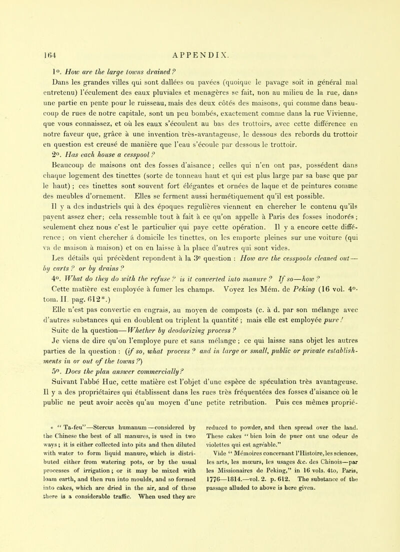 1°. How are the large towns drained? Dans les grandes villes qui sont dallees ou pavees (quoique le pavage soit in general mal entretenu) I'eculement des eaux pluviales et menag^res se fait, non au milieu de la rue, dans une partie en pente pour le ruisseau, mais des deux cotes des maisons, qui cotnme dans beau- coup de rues de notre capitale, sont un peu bombes, exactement comme dans la rue Vivienne, que vous connaissez, et ou les eaux s'ecoulent au bas des trottoirs, avec cette difference en notre faveur que, grace a une invention trfes-avantageuse, le dessou? des rebords du trottoir en question est creuse de maniere que I'eau s'ecoule par dessous le trottoir. 2°. Has each house a cesspool ? Beaucoup de maisons ont des fosses d'aisance; celles qui n'en ont pas, possedent dans chaque logement des tinettes (sorte de tonneau haut et qui est plus large par sa base que par le haut); ces tinettes sont souvent fort elegantes et ornees de laque et de peintures comme des meubles d'ornement. Elles se ferment aussi hermetiquement qu'il est possible. II y a des industriels qui ci des epoques regulieres viennent en chercher le contenu qu'ils payent assez cher; cela ressemble tout a fait a ce qu'on appelle a Paris des fosses inodor^s; seulement chez nous e'est le particulier qui paye cette operation. II y a encore cette diffe- rence ; on vient chercher a domicile les tinettes, on les emporte pleines sur une voiture (qui va de maison a maison) et on en laisse a la place d'autres qui sont vides. Les details qui precedent repondent a la 3^ question : How are the cesspools cleaned out — by carts ? or by drains ? 4°. What do they do with the refuse ? is it converted into manure ? If so—how ? Cette matifere est employee k fumer les champs. Voyez les Mem. de Peking (16 vol. 4°- torn. II. pag. 612*.) Elle n'est pas convertie en engrais, au moyen de composts (c. a d. par son melange avec d'autres substances qui en doublent ou triplent la quantite; mais elle est employee pure! Suite de la question—Whether by deodorizing process ? Je viens de dire qu'on I'employe pure et sans melange; ce qui laisse sans objet les autres parties de la question : (if so, what process ? and in large or small, public or private establish- ments in or out of the towns ?) 5°. Does the plan answer commercially? Suivant I'abbe Hue, cette matiere est I'objet d'une esp^ce de speculation trfes avantageuse. II y a des proprietaires qui etablissent dans les rues trfes frequentees des fosses d'aisance oil le public ne peut avoir accfes qu'au moyen d'une petite retribution. Puis ces memes proprie- *  Ta-feu—Stercus humanum—considered by the Chinese the best of all manures, is used in two ways; it is either collected into pits and then diluted with water to form liquid manure, which is distri- buted either from watering pots, or by the usual processes of irrigation; or it may be mixed with loam earth, and then run into moulds, and so formed into cakes, which are dried in the air, and of these there is a considerable traflSc. When used they are reduced to powder, and then spread over the land. These cakes  bien loin de puer ont une odeur de violettes qui est agre'able. Vide  M^moires concernant rHistoire,les sciences, les arts, les moeurs, les usages &c. des Chinois—par les Missionaires de Peking, in 16 vols. 4to, Paris, 1776—1814.—vol. 2. p. 612. The substance of the passage alluded to above is here given.