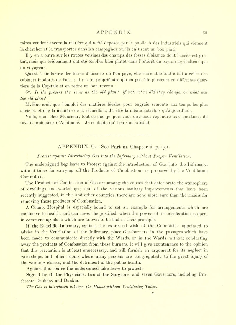 taires vendent encore la matiere qui a ete deposee par le public, a des industriels qui vienneiit la chercher et la transporter dans les campagnes ou ils en tirent un bon parti. II y en a outre sur les routes voisines des champs des fosses d'aisance dont I'acces est gra- tuit, mais qui evidemment ont ete etablies bien plutot dans I'interet du paysan agriculteur que du voyageur. Quant a I'industrie des fosses d'aisance ou Ton paye, elle ressemble tout a fait ii celles des cabinets inodores de Paris ; il y a tel proprietaire qui en possede plusieurs en differents quar- tiers de la Capitale et en retire un bon revenu. 6°. Is the present the same as the old plan ? if not, when did they change, or what was the old plan ? M. Hue croit que I'emploi des matieres fecales pour engrais remonte aux temps les plus anciens, et que la manit^re de la recueillir a du etre la meme autrefois qu'aujourd'hui. Voila, mon cher Monsieur, tout ce que je puis vous dire pour repondre aux questions du savant professeur d'Anatomic. Je souhaite qu'il en soit satisfait. APPENDIX C—See Part iii. Chapter ii. p. 131. Protest against Introducing Gas into the Infirmary ivithout Proper Ventilation. The undersigned beg leave to Protest against the introduction of Gas into the Infirmary, without tubes for carrying off the Products of Combustion, as proposed by the Ventilation Committee. The Products of Combustion of Gas are among the causes that deteriorate the atmosphere of dwellings and workshops; and of the various sanitary improvements that have been recently suggested, in this and other countries, there are none more sure than the means for removing those products of Combustion. A County Hospital is especially bound to set an example for arrangements which are conducive to health, and can never be justified, when the power of reconsideration is open, in commencing plans which are known to be bad in their principle. If the Radclilfe Infirmary, against the expressed wish of the Committee appointed to advise in the Ventilation of the Infirmary, place Gas-burners in the passages which have been made to communicate directly with the Wards, or in the Wards, without conducting away the products of Combustion from these burners, it will give countenance to the opinion that this precaution is at least unnecessary, and will furnish an argument for its neglect in workshops, and other rooms where many persons are congregated; to the great injury of the working classes, and the detriment of the public health. Against this course the undersigned take leave to protest. Signed bv all the Physicians, two of the Surgeons, and seven Governors, including Pro- fessors Daubeny and Donkin. The Gas is introduced all over the House without Ventilating Tubes. X