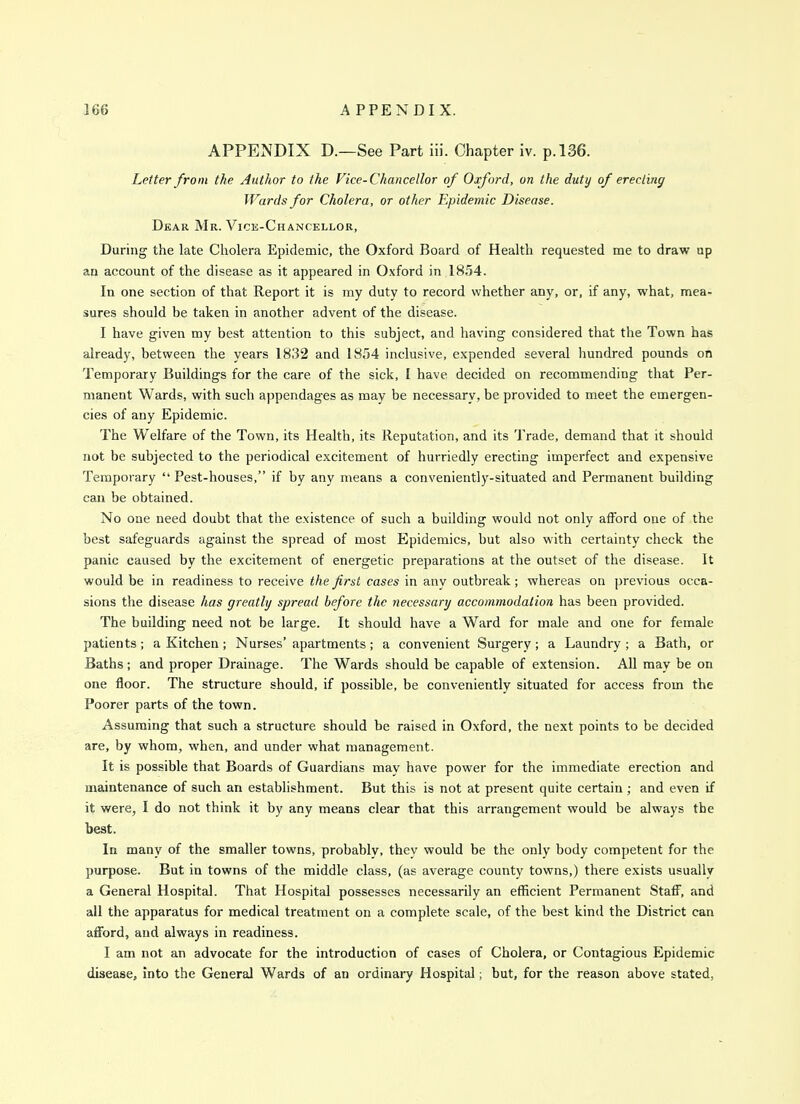 APPENDIX D.—See Part iii. Chapter iv. p. 136. Letter from the Author to the Vice-Chancellor of Oxford, on the duty of erecting Wards for Cholera, or other Epidemic Disease. Dear Mr. Vice-Chancellor, During the late Cholera Epidemic, the Oxford Board of Health requested me to draw up an account of the disease as it appeared in Oxford in 1854. In one section of that Report it is my duty to record whether any, or, if any, what, mea- sures should be taken in another advent of the disease. I have given my best attention to this subject, and having considered that the Town has already, between the years 1832 and 1854 inclusive, expended several hundred pounds on Temporary Buildings for the care of the sick, I have decided on recommending that Per- manent Wards, with such appendages as may be necessary, be provided to meet the emergen- cies of any Epidemic. The Welfare of the Town, its Health, its Reputation, and its Trade, demand that it should not be subjected to the periodical excitement of hurriedly erecting imperfect and expensive Temporary ''Pest-houses, if by any means a conveniently-situated and Permanent building can be obtained. No one need doubt that the existence of such a building would not only afford one of the best safeguards against the spread of most Epidemics, but also with certainty check the panic caused by the excitement of energetic preparations at the outset of the disease. It would be in readiness to receive the first cases in any outbreak; whereas on previous occa- sions the disease has greatly spread before the necessary accommodation has been provided. The building need not be large. It should have a Ward for male and one for female patients; a Kitchen; Nurses' apartments; a convenient Surgery; a Laundry ; a Bath, or Baths; and proper Drainage. The Wards should be capable of extension. AU may be on one floor. The structure should, if possible, be conveniently situated for access from the Poorer parts of the town. Assuming that such a structure should be raised in Oxford, the next points to be decided are, by whom, when, and under what management. It is possible that Boards of Guardians may have power for the immediate erection and maintenance of such an establishment. But this is not at present quite certain ; and even if it were, I do not think it by any means clear that this arrangement would be always the beat. In many of the smaller towns, probably, they would be the only body competent for the purpose. But in towns of the middle class, (as average county towns,) there exists usually a General Hospital. That Hospital possesses necessarily an efficient Permanent Staff, and all the apparatus for medical treatment on a complete scale, of the best kind the District can afford, and always in readiness. I am not an advocate for the introduction of cases of Cholera, or Contagious Epidemic disease, into the General Wards of an ordinai-y Hospital; but, for the reason above stated,