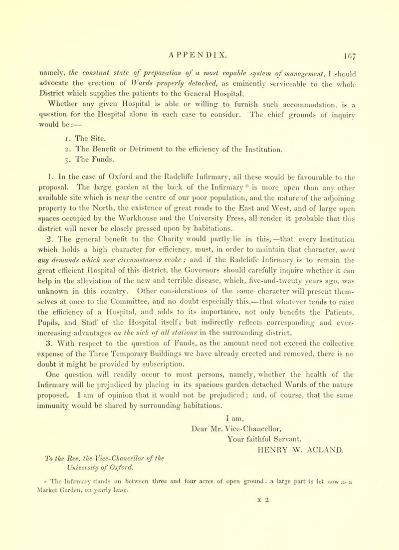 namely, the constant state of preparation of a most capable system of management, I should advocate the erection of Wards properly detached, as eminently serviceable to the whole District which supplies the patients to the General Hospital. Whether any given Hospital is able or willing to furnish such accommodation, is a question for the Hospital alone in each case to consider. The chief grounds of inquiry would be:— 1. The Site. 2. The Benefit or Detriment to the efficiency of the Institution. 3. The Funds. 1. In the case of Oxford and the Radcliffe Infirmary, all these would be favourable to the proposal. The large garden at the back of the Infirmary* is more open than anv other available site which is near the centre of our poor population, and the nature of the adjoining property to the North, the existence of great roads to the East and West, and of large open spaces occupied by the Workhouse and the University Press, all render it probable that this district will never be closely pressed upon by habitations. 2. The general benefit to the Charity would partly lie in this, —that every Institution which holds a high character for efficiency, must, in order to maintain that character, meet any demands which new circmnstances evoke; and if the Radcliffe Infirmary is to remain the great efficient Hospital of this district, the Governors should carefully inquire whether it can help in the alleviation of the new and terrible disease, which, five-and-twenty years ago, was unknown in this country. Other considerations of the same character will present them- selves at once to the Committee, and no doubt especially this,—that whatever tends to raise the efficiency of a Hospital, and adds to its importance, not only benefits the Patients, Pupils, and Staff of the Hospital itself; but indirectly reflects corresponding and ever- increasing advantages on the sick of all stations in the surrounding district. 3. With res])ect to the question of Funds, as the amount need not exceed the collective expense of the Three Temporai-y Buildings we have already erected and removed, there is no doubt it might be provided by subscription. One question will readily occur to most persons, namely, whether the health of the Infirmary will be prejudiced bv placing in its spacious garden detached Wards of the nature proposed. I am of opinion that it would not be prejudiced; and, of course, that the same immunity would be shared by surrounding habitations. I am, Dear Mr. Vice-Chancellor, Your faithful Servant, HENRY W. ACLAND. To the Ret\ the Vice-Chancellor of ttie University of Oxford. * The Infirmary stands on between three and four acres of open ground: a large part is let now as a Market Garden, on yearly lease. X a