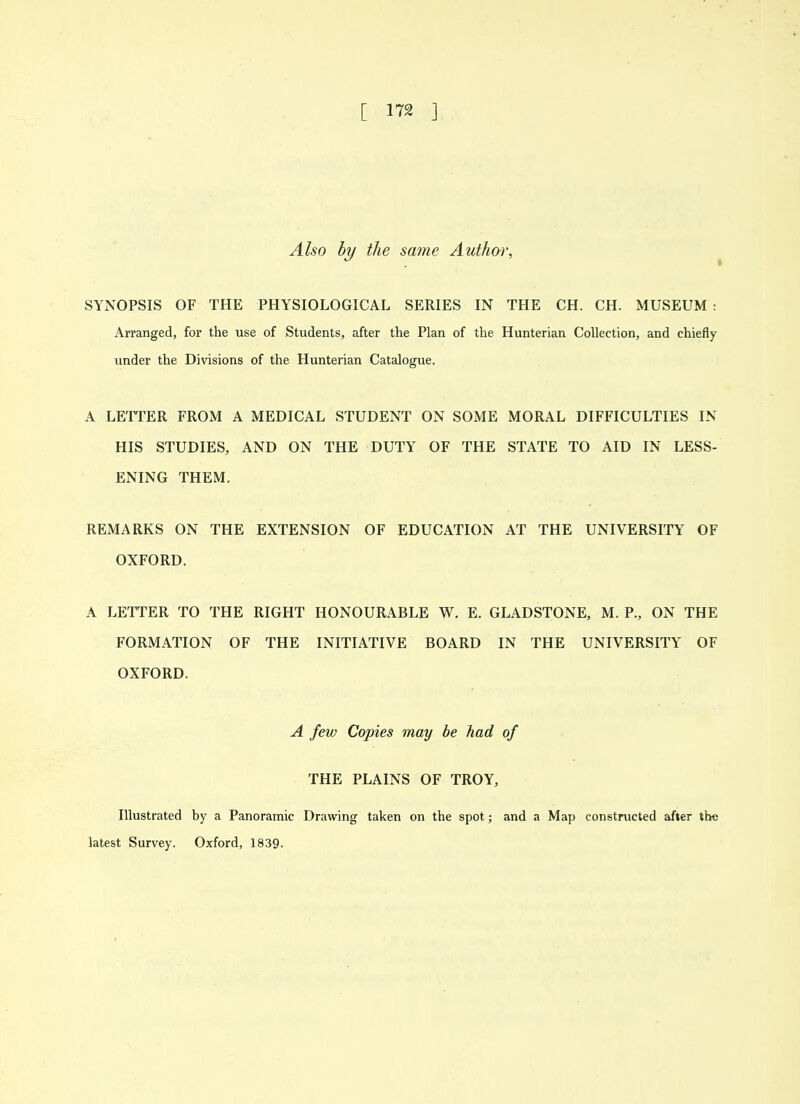 Also hy the same Author, ^ SYNOPSIS OF THE PHYSIOLOGICAL SERIES IN THE CH. CH. MUSEUM : Arranged, for the use of Students, after the Plan of the Hunterian Collection, and chiefly under the Divisions of the Hunterian Catalogue. A LETTER FROM A MEDICAL STUDENT ON SOME MORAL DIFFICULTIES IN HIS STUDIES, AND ON THE DUTY OF THE STATE TO AID IN LESS- ENING THEM. REMARKS ON THE EXTENSION OF EDUCATION AT THE UNIVERSITY OF OXFORD. A LETTER TO THE RIGHT HONOURABLE W. E. GLADSTONE, M. P., ON THE FORMATION OF THE INITIATIVE BOARD IN THE UNIVERSITY OF OXFORD. A few Copies may he had of THE PLAINS OF TROY, Illustrated by a Panoramic Drawing taken on the spot; and a Map constructed after the latest Survey. Oxford, 1839-